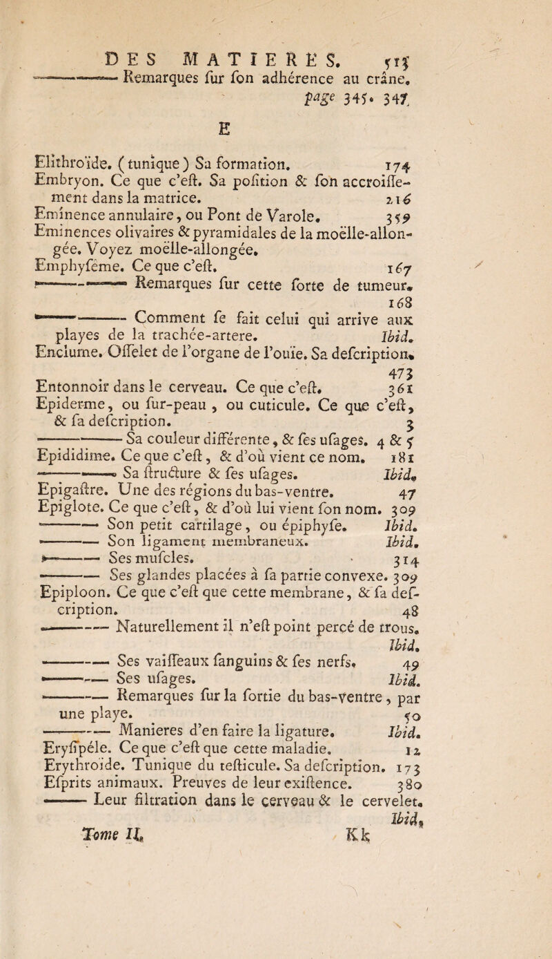 — Remarques fur Ton adhérence au crâne, page 345. 347 E Elîthroïde. (tunique) Sa formation. 174 Embryon. Ce que c’eft. Sa pofttion & fon accroiffe- ment dans la matrice. 116 Eminence annulaire, ou Pont de Varole. 35^ Eminences olivaires & pyramidales de la moelle-allon¬ gée. Voyez moelle-allongée, Emphyfëme. Ce que c’eft. 167 —-———— Remarques fur cette forte de tumeur* 168 * *—-—— Comment fe fait celui qui arrive aux playes de la trachée-artere. Ibid. Enclume. Oflèlet de l’organe de l’ouïe. Sa defcription* 475 Entonnoir dans le cerveau. Ce que c’eft, 361 Epiderme, ou fur-peau , ou cuticule. Ce que c’eft, & fa defcription. 5 • -Sa couleur différente, & fes ufages. 4 & y Epididime. Ce que c’eft, & d’où vient ce nom. 181 —-——» Sa ftruéfure & fes ufages. Ibid« Epigaftre. Une des régions du bas-ventre. 47 Epiglote. Ce que c’eft, & d’où lui vient fon nom. 309 --—• Son petit cartilage, ou épiphyfe. Ibid. * --Son ligament membraneux. Ibid, -Sesmufcles. » 314 —— •— Ses glandes placées à fa partie convexe. 30^ Epiploon. Ce que c’eft que cette membrane, & fa def¬ cription. 4g —--—- Naturellement il n’eft point percé de trous. Ibid, —-Ses vaifteaux fanguins & fes nerfs, 45» ---Ses ufages. Ibid. ■-Remarques fur la fortie du bas-ventre, par une playe. <0 —,—Maniérés d’en faire la ligature. Ibid. Eryftpéle. Ce que c’eft que cette maladie. j£ Erythroide. Tunique du tefticule. Sa defcription. 173 Efprits animaux. Preuves de leur exiftence. 380 -- Leur filtration dans le cerveau & le cervelet. Ibid ■ Tome II Kk