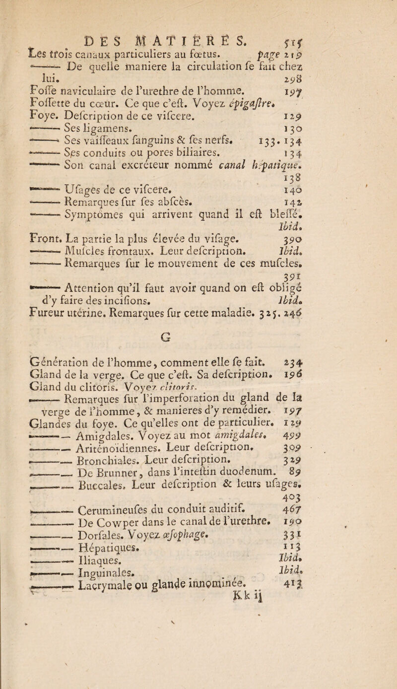 Les trois canaux particuliers au fœtus. page zt$ De quelle maniéré la circulation fe fait chez lui. 198 197 FofTe naviculaire de l’urethre de l’homme. Folfette du cœur. Ce que c’eft. Voyez épigajîret Foye. Defcription de ce vifcere. 119 --— Ses ligamens. 130 -—— Ses vailleaux fanguins & fes nerfs. 133. 134 *— S/es conduits ou pores biliaires. 1 34 Son canal excréteur nommé canal hépatique* 138 Ufages de ce vifcere. 140 ——— Remarques fur fes abfcès. 142, --Symptômes qui arrivent quand il elf bielle. Ibid* Front. La partie la plus élevée du vifage. 390 Mufcles frontaux. Leur defcription. Ibid* Remarques fur le mouvement de ces mufcles. . }.91, Attention qu’il faut avoir quand on eft obligé d’y faire des incifions. Ibid» Fureur utérine. Remarques fur cette maladie. 325. 246 G Génération de l’homme, comment elle fe fait. 234 Gland de la verge. Ce que c’eft. Sa defcription. 196 Gland du clitoris. Voyez, clitoris. •»-—— Remarques fur l’imperforation du gland de la verge de l’homme, & maniérés d’y remédier. 197 Glancfes du foye. Ce qu’elles ont de particulier. 119 —— Amigdales. Voyez au mot amigdales. 499 «-— Ariténoidiennes. Leur defcnption. 309 ►--Bronchiales. Leur defcription. 329 ___ De Brunner, dans l’inteftin duodénum. 89 _ Buccales. Leur defcription & leurs ufages. 403 Cerumineufes du conduit auditif. 467 _- De Cowper dans le canal de l’urethre. 190 --Dorfales. Voyez œjophage. 331 -— Hépatiques. 11 3 —— Iliaques. Ibid» Inguinales. _ _ t iota* Lacrymale ou glande innommée. _ 41?,