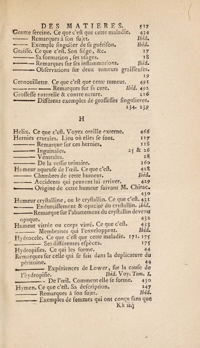 DES MATIERE S. ^7 Goutte fereine. Ce que c’eft que cette maladie». 434 -——- Remarques à Ton fujet. Ibid* ~~—- Exemple ftngulier de fa guérifon. Ibid• Graille. Ce que c’eft. Son fiége, &c, 17 — --— Sa formation, fes ufages. ï 8 --— Remarques fur fes inflammations. Ibid, — --— Obfervations fur deux tumeurs graiffeufes, 19 Grenouillette^ Ce que c’eft que cette tumeur, y 491 •—---— Remarques fur fa cure. Ibid. 492 Groiïefîe naturelle & contre nature. 216 Différens exemples de groflêfTes flngulieres. 234» 23^ H Hélix. Ce que c’eft. Voyez oreille externe. Hernies crurales. Lieu où elles fe font. --— Remarque fur ces hernies, —--— Inguinales. --Ventrales. De la veflie urinaire. 4 66 ï\j 118 2& 2 6 28 160 428., 429 432 433 Ibid* Humeur aqueufe de l’œil. Ce que c’eft. --— Chambres de cette humeur. —-— Accidents qui peuvent lui arriver. . Origine de cette humeur fuivant M. Chirac, 430 Humeur cryftalline, ou le cryftallin. Ce que c eft. 431 _ Endurciffement & opacité' du cryftallin. Ibid. ——Remarque fur l’abattement du cryftallin devenir opaque. r ? Humeur vitrée ou corps vitré. Ce que c eft. -— Membranes qui l’enveloppent. Hydrocele. Ce que c’eft que cette maladie. 171. 17? ____ Ses différentes efpèces. 17% Hydropifîes. Ce qui les forme. . 44 Remarques fur celle qui fe fait dans la duplicature du péritoine. 44 j-,..-..— Expériences de Lower, fur la caufe de l’hydropifte. Ibid. Y oy. Tom• /» ___ _ De l’œil. Comment elle fe forme. 430 Hymen. Ce que c’eft. Sa defcription. 247 «-——— Remarques à fon fujet. Ibid, w.. ... Exemples de femmes qui ont conçu fans que R k iuj