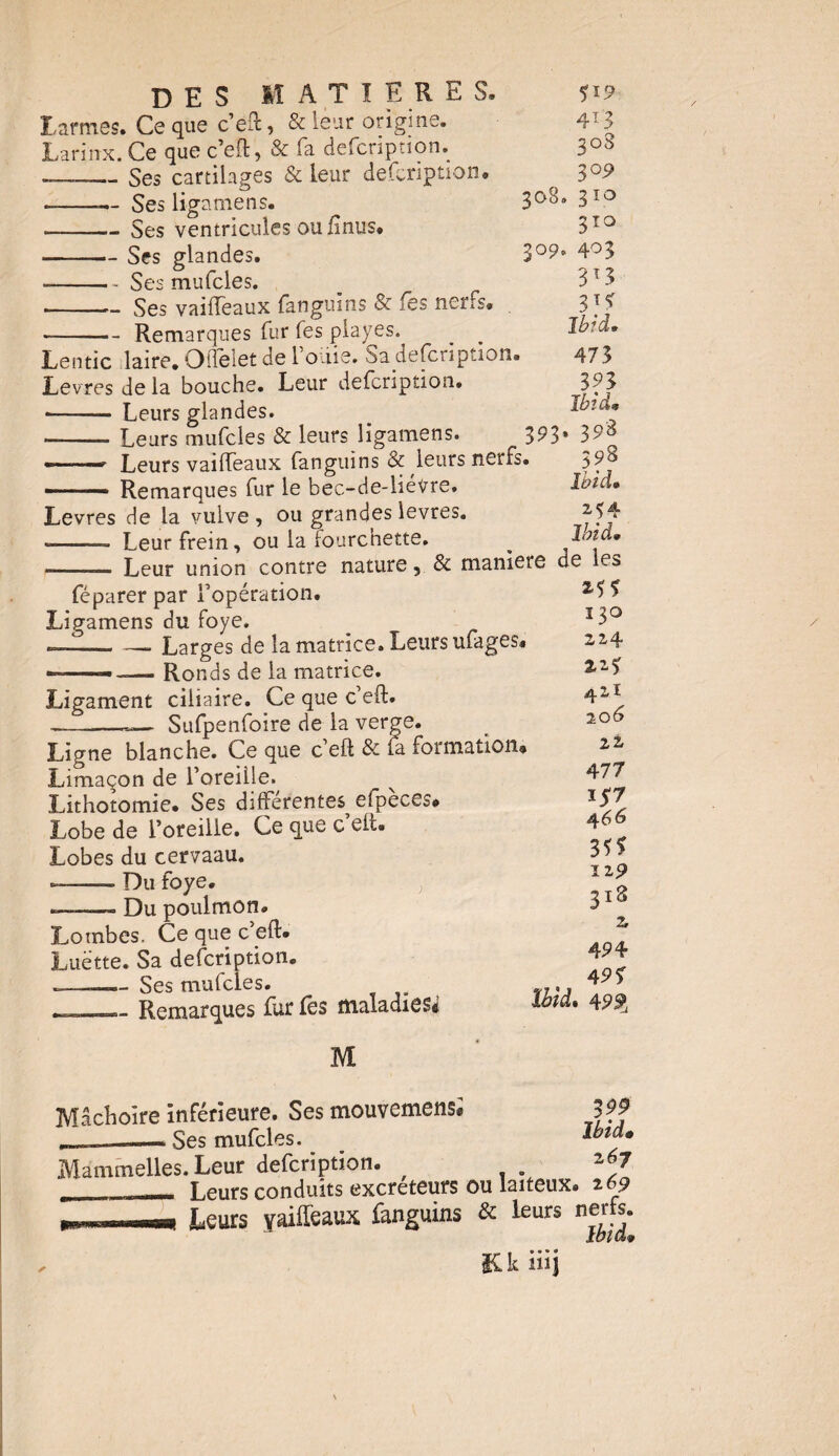 larmes. Ce que c’éft, & leur origine. Larin-x. Ce que c’eft, & fa defcription. ——Ses cartilages & leur description. --— Ses ligamens. -Ses ventricules ou finus. -Ses glandes. --* Ses mufcles. ——Ses vaiffeaux fanguins & fss nerfs. Remarques fur fes piayes.^ 308 309 Lentic laire. OfTelet de l’oüie. Sa defcription. Levres de la bouche. Leur defcription. •- Leurs glandes. -Leurs mufcles & leurs ligamens. 3P3 — t Leurs vailfeaux fanguins & leurs netfs. - Remarques fur le bec-de-liévre. Levres de la vulve, ou grandes levres. --- Leur frein, ou la fourchette. 4r3 308 30 9 > 310 3TO > 4° 3 313 3?? Ibid» 473 393 Ibid. , 398 398 Ibid. M4 Ibid. — - Leur union contre nature, & maniéré de les féparer par l’opération. Ligamens du foye. — -Larges de la matrice. Leurs ufages. —— -— Ronds de la matrice. Ligament ciliaire. Ce que c eft. --»— Sufpenfoire de la verge. Ligne blanche. Ce que c’eft & fa formation. Limaçon de l’oreille. Lithotomie. Ses différentes efpeces. Lobe de l’oreille. Ce que c eit. Lobes du cervaau. — -- Du foye. y *-■ Du poulmon. Lombes. Ce que c’eft. Luette. Sa defcription. -——— Ses mufcles. . — Remarques fur fes maladie si M Mâchoire inférieure. Ses mouvemens® . Ses mufcles. Mammelles. Leur defcription. ___ Leurs conduits excréteurs ou laiteux. 2 69 Leurs vaiffeaux, fanguins & leurs nerfs. ibH&v *?? ï 30 214 2.2? 421 20 6 22 477 1*7 4 66 3?* 129 318 Z 4P 4 4P? Ibid. 499, 3 99 Ibid• Kk iiij