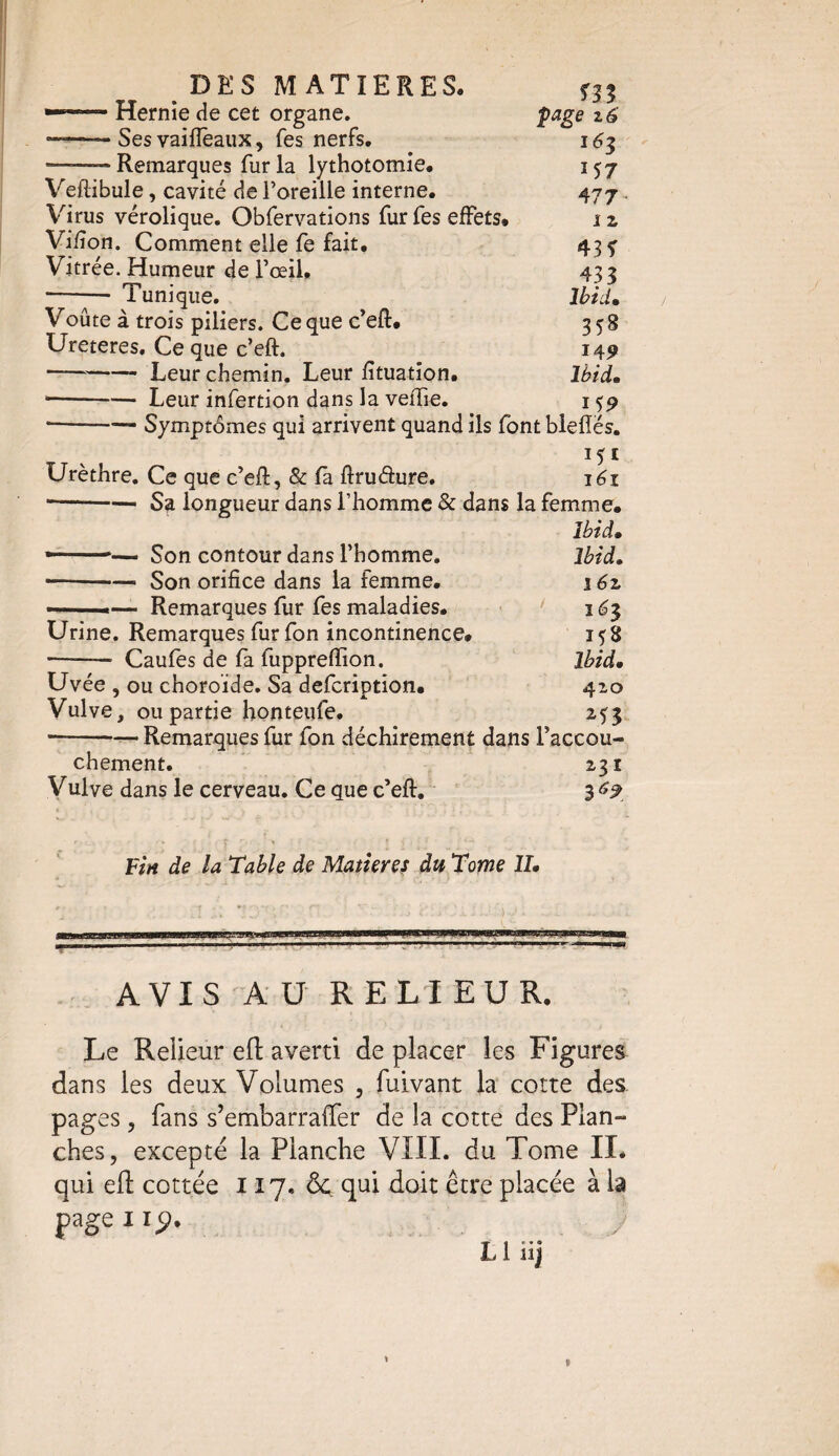 DES MATIERES. —™ Hernie de cet organe. page z 6 --Ses vaiffeaux, fes nerfs. 16$ — Remarques fur la lythotomie. 157 Veftïbule, cavité de l’oreille interne. 477 Virus vérolique. Obfervations fur fes effets. 1 z Vifion. Comment elle fe fait. 43 f Vitrée. Humeur de l’œil, 433 -y— Tunique. Ibid, Voûte à trois piliers. Ce que c’eft. 358 Ureteres. Ce que c’eft. 149 --—- Leur chemin. Leur fituation. Ibid. -Leur infertion dans la vefTie. 159 * -Symptômes qui arrivent quand ils font blefîés. 151 Urèthre. Ce que c’eft, & fà ftruâure. 161 -Sa longueur dans l’homme & dans la femme. Ibid. —■* ■■ Son contour dans l’homme. Ibid. • -Son orifice dans la femme. \6z —■ — Remarques fur fes maladies. 16$ Urine. Remarques fur fon incontinence. 158 -—- Caufes de fa luppreftion. Ibid. Uvée , ou choroïde. Sa defcription. 410 Vulve, ou partie honteufe. 2^3 ■-Remarques fur fon déchirement dans l’accou¬ chement. 231 Vulve dans le cerveau. Ce que c’eft. 3 69 Fin de la Table de Matières du Tome II. AVIS AU RELIEUR. Le Relieur eft averti de placer les Figures dans les deux Volumes , fuivant la cotte des pages , fans s’embarraffer de la cotte des Plan¬ ches, excepte la Planche VIII. du Tome II. qui efl: cottée 117, ôc. qui doit être placée à b page iiÿ.