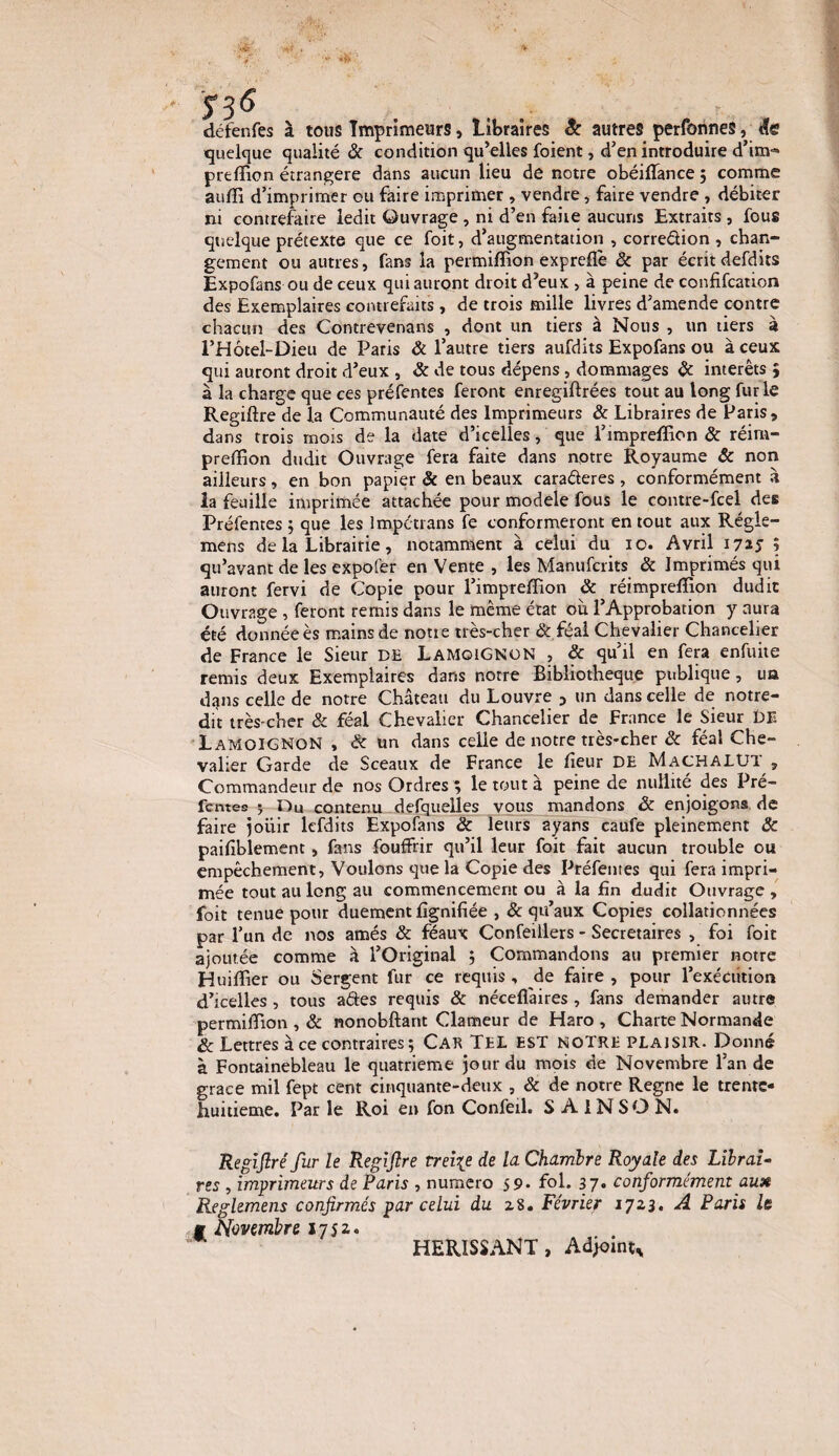 défenfes à tous Imprimeurs, Libraires 8c autres perfonnes, de quelque qualité & condition qu’elles foient, d’en introduire d’im® preffion étrangère dans aucun lieu de notre obéiffiance 5 comme auffi d’imprimer ou faire imprimer , vendre, faire vendre , débiter ni contrefaire ledit Quvrage , ni d’en faire aucuns Extraits , fous quelque prétexte que ce foit, d’augmentation , corre&ion, chan¬ gement ou autres, fans la permiffion expreflè ôc par écrit defdits Expofans ou de ceux qui auront droit d’eux , à peine de confifcation des Exemplaires contrefaits , de trois mille livres d’amende contre chacun des Contrevenans , dont un tiers à Nous , un tiers à l’Hôtel-Dieu de Paris Ôc l’autre tiers aufdits Expofans ou à ceux qui auront droit d’eux , ôc de tous dépens, dommages ôc interets ; à la charge que ces préfentes feront enregiflrées tout au long furie Regiftre de la Communauté des Imprimeurs & Libraires de Paris, dans trois mois de la date d’icelles, que l’impreffion ôc réim- preffion dudit Ouvrage fera faite dans notre Royaume & non ailleurs, en bon papier & en beaux caraéteres , conformément a la feuille imprimée attachée pour modèle fous le contre-fcel des Préfentes } que les Impétrans fe conformeront en tout aux Régle- mens de la Librairie, notamment à celui du 10. Avril 1715 î qu’avant de les expofer en Vente , les Manufciits ôc Imprimés qui auront fervi de Copie pour l’impreffion & réimpreffion dudit Ouvrage , feront remis dans le même état où l’Approbation y aura été donnée ès mains de noue très-cher & féal Chevalier Chancelier de France le Sieur DE LAMOIGNON , ôc qu’il en fera enfuite remis deux Exemplaires dans notre Bibliothèque publique, ua dans celle de notre Château du Louvre 5 un dans celle de notre- dit très-cher & féal Chevalier Chancelier de France le Sieur DE Lamoignon , & un dans celle de notre très-cher ôc féal Che¬ valier Garde de Sceaux de France le lîeur DE MachalUT , Commandeur de nos Ordres 5 le tout a peine de nullité des Pré- fentes J Du contenu defquelles vous mandons ôc enjoigons de faire jouir lefdits Expofans & leurs ayans caufe pleinement 3c paifiblement, fans fouffrir qu’il leur foit fait aucun trouble ou empêchement, Voulons que la Copie des Préfentes qui fera impri¬ mée tout au long au commencement ou à la fin dudit Ouvrage , foit tenue pour duement lignifiée , & qu’aux Copies collationnées par l’un de nos amés ôc féaux Confeillers - Secrétaires , foi foit ajoutée comme à l’Original 5 Commandons au premier notre Huiffiier ou Sergent fur ce requis , de faire , pour l’exéciition d’icelles , tous aétes requis ôc néceflàires , fans demander autre permiffiion , ôc nonobftant Clameur de Haro , Charte Normande ôc Lettres à ce contraires ; Car Tel EST notre plaisir. Donné à Fontainebleau le quatrième jour du mois de Novembre l’an de grâce mil fept cent cinquante-deux , ôc de notre Régné le trente- huitième. Par le Roi en fon Confeil. S A 1NSO N. Regifiré fur le Regiflre treize de la Chambre Royale des Librai¬ res , imprimeurs de Paris , numéro 59* fol. 37. conformément aux Reglemens confirmés par celui du z8. Février 17x3. A Paris le g Novembre 2 7 j z. HERISSANT, Adjoint*