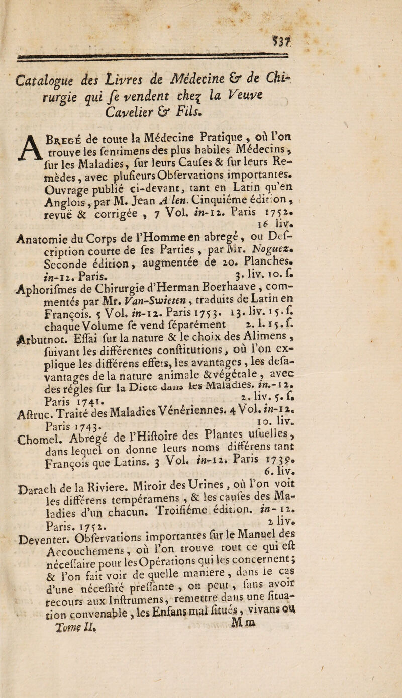 Catalogue des Livres de Médecine £f de Chi- rurgie qui fe vendent ehe% la Veuve Cavelier & Fils. ABregé de toute la Médecine Pratique , ôu l’on trouve les fenrinvens des plus habiles Médecins , fur les Maladies, fur leurs Caules & fur leurs Re¬ mèdes, avec plufieurs Obfervations importantes. Ouvrage publié ci-devant, tant en Latin qu’en Anglois, par M. Jean A Un. Cinquième édition, revue & corrigée , 7 Vol. in-iz. Paris 1752* 16 üv. Anatomie du Corps de l’Homme en abrégé, ou Des¬ cription courte de fes Parties, par Mr. Noguez• Seconde édition, augmentée de zo* Planches. in*iz. Paris. 3. liv. 10. f. Aphorifmes de Chirurgie d’Herman Boerhaave, com¬ mentés par Mf. Van-Swietcn, traduits de Latin en François. 5 Vol. in-12. Paris 1753. 13» Üv.15*£ chaque Volume fe vend féparément z. l.is» f* Arbutnot. ElTai fur la nature & le choix des Alimens , fuivant les différentes conftitmions, où l’on ex¬ plique les différens effets, les avantages, les defa- vantages de la nature animale &végétale , avec des régies fur la Dicte dans les Maladies. ?».-1 z. Paris 1741. 2. liv. 5. u Afiruc. Traité des Maladies Vénériennes. 4 Vol. «1-11. Paris 1743. I0* “V- Chomel. Abrégé de l’Hiftoire des Plantes uluelies, dans lequel on donne leurs noms dirrerens tant François que Latins. 3 Vol. in-iz. Paris 1719» Darach de la Riviere. Miroir des Urines, où 1 on voit les différens tempéramens , & lescaufes des Ma¬ ladies d’un chacun. Troifiéme édition, in- 12. Paris. T7^z. \ \Vo Deventer. Obfervations importantes fur le Manuel des Accouchemens, où l’on trouve tout ce qui elt nécefTaire pour les Opérations qui les concernent; & l’on fait voir de quelle maniéré, dans le cas d’une néceffité prenante , on peut, (ans avoir recours aux Inftrumens, remettre dans une fitua- tion convenable,lesEnfansmaifanes, vivansOU Tome IL M m