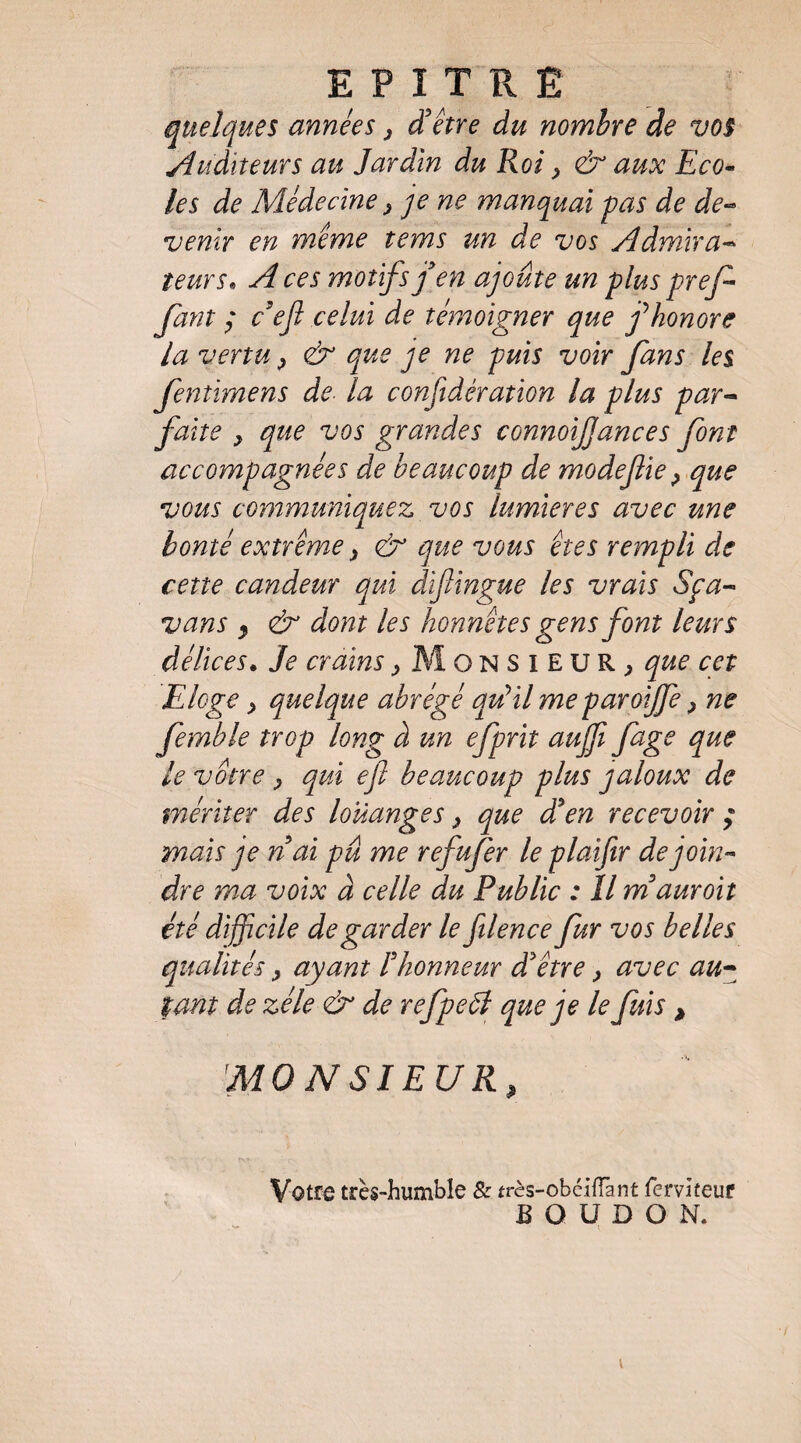 E P I T Pv Ë quelques années j d'être du nombre de vos yîuditeurs au Jardin du Roi ^ & aux Eco^ les de Médecine ^ je ne manquai pas de de-- venir en même tems un de vos yldmira^ leurs. A ces motifs j'en ajoute un plus pref fant ; c'eji celui de témoigner que j^honore la vertu ^ & que je ne puis voir fans les fenîimens de la conf dération la plus par-- faite y que vos grandes connoijjances font accompagnées de beaucoup de modefie y que vous communiquez vos lumières avec une bonté extrême y & que vous êtes rempli de cette candeur qui dïftingue les vrais Sça- vans f & dont les honnêtes gens font leurs délices. Je crains ^ Monsieur^ que cet EJoge y quelque abrégé qidil me paroijfe y ne femble trop long à un efprit aujft fage que le votre y qui ejl beaucoup plus jaloux de mériter des louanges y que d'en recevoir ; mais je n'ai pû me refufer le plaifir de join¬ dre ma voix à celle du Public : Il m'auroit été difficile de garder le ftlence fur vos belles qualités y ayant l'honneur d'être y avec au^ tant de zélé & de refpeôl que je le fuis > MO N SIEUR Votre très-humble & très-obcifTant fervîteur B O U D O N.