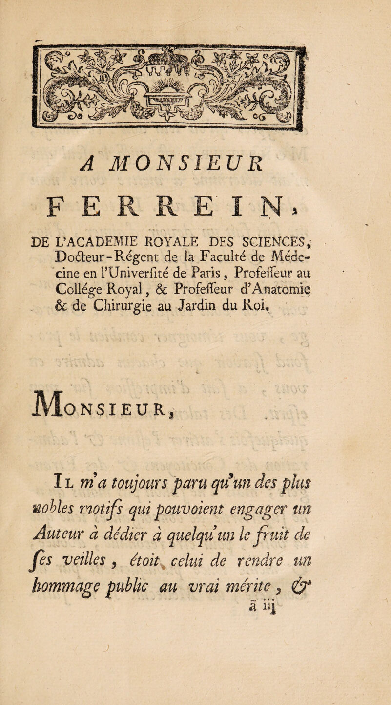 F E Pv R E I N > DE L’ACADEMIE ROYALE DES SCIENCES, Do(5î:eur-Régent de la Faculté de Méde¬ cine en l’Univerlité de Paris, Profelfeur au Collège Royal, & Profelfeur d’Anatomie & de Chirurgie au Jardin du Roi* ONSIEUR IL m’a toujours paru au un des plus nobles motifs qui pouvoient engager un Auteur à dédier à quelqu’un le f uit de fes veilles y étoït^ celui de rendre un hommage publie au vrai mérite y â ii| J