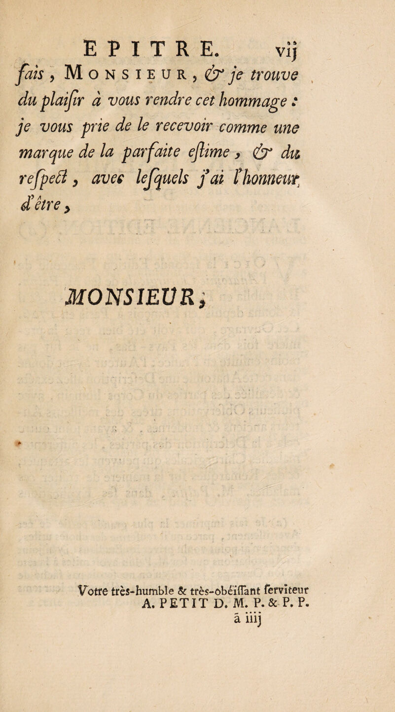 fais , M O N s I E U R , ^ jV trouve du plaijtr à vous rendre cet hommage * je vous prie de le recevoir comme une marque de la parfaite ejlime} ^ du refpeâ, avec lefquels j'ai thonneut, d’être, MONSIEVRi Votre très-humble & très-obéïffant fervîteur A. PETIT D, M. P. & P. P, â iiij