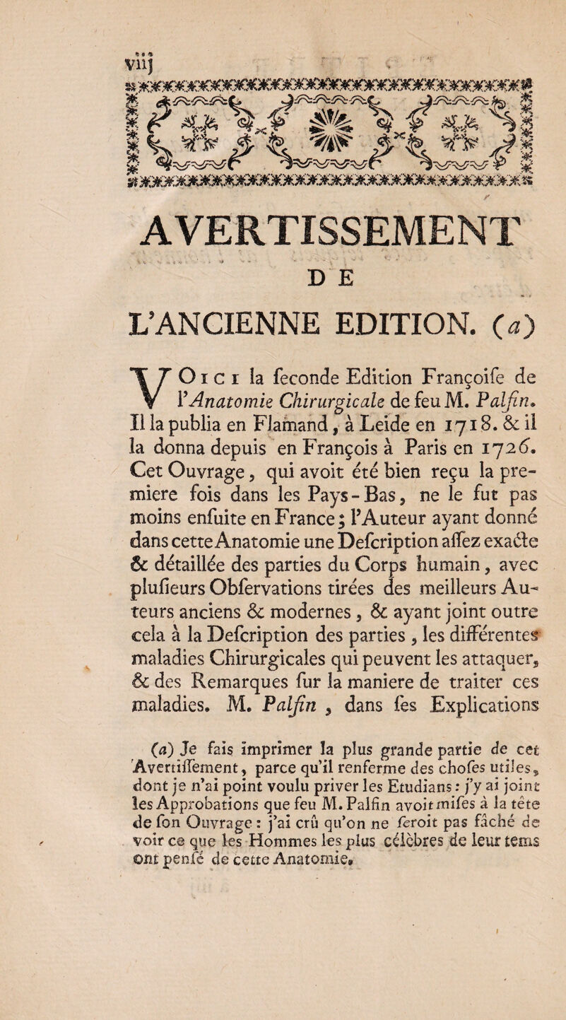 t ^ f « vnj AVERTISSEMENT DE L’ANCIENNE EDITION, (a) VOI c I la fécondé Edition Françoife de VAnatomie Chirurgicale de feu M. Falfin» Il la publia en Flamand, à Leide en 1718. & ü la donna depuis en François à Paris en 1726’. Cet Ouvrage, qui avoir été bien reçu la pre¬ mière fois dans les Pays - Bas, ne le fut pas moins enfui te en France; l’Auteur ayant donné dans cette Anatomie une Defcription allez exade & détaillée des parties du Corps humain, avec plufieurs Obfervations tirées des meilleurs Au¬ teurs anciens de modernes, Ôe ayant joint outre cela à la Defcription des parties , les différentes maladies Chirurgicales qui peuvent les attaquer, de des Remarques fur la maniéré de traiter ces maladies. M. Palfin , dans fes Explications (4) Je fais imprimer la plus grande partie de cet AvertilTement, parce qu’il renferme des chofes utiles, dont je n’ai point voulu priver les Etudians : fy ai joint les Approbations que feu M.Pallin avoitmifes à la tête de fon Ouvrage : j’ai crû qu’on ne feroit pas fâché de voir ce que les Hommes les plus célèbres de leur tems ont penfé de cette Anatomie»