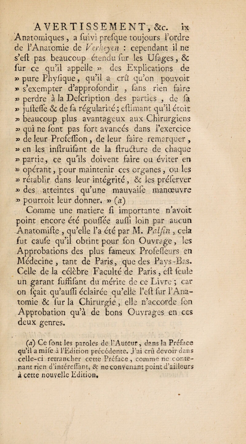 AVERTISSEMENT, &c. ix Anatomiques , a fuivi prefque toujours Fordre de FAnatomie de Verheym : cependant il ne s’efl: pas beaucoup étendu Far les Ufages, & fur ce qu’il appelle 35 des Explications de » pure Phyfique, qu’il a crû qu’on pouvoir » s’exempter d’approfondir , fans rien faire » perdre à la Defcription des parties , de fa » juifeiïe & de fa régularité ; eftimant qu’il étoit » beaucoup plus avantageux aux Chirurgiens » qui ne font pas fort avancés dans l’exercice » de leur Profellîon, de leur faire remarquer , » en les inftruifant de la flrudlure de chaque » partie, ce qulls doivent faire ou éviter en » opérant, pour maintenir ces organes, ou les » rétablir dans leur intégrité, & les préferver » des atteintes qu’une mauvaife manœuvre 33 pourroit leur donner. » {a) Comme une matière f importante n avoit point encore été pouifée auffi loin par aucun Anatomifte , qu’elle Fa été par M. Paljin , cela fut caufe qu’il obtint pour fon Ouvrage, les Approbations des plus fameux Profeffeiirs en Médecine, tant de Paris, que des Pays-Bas. Celle de la célèbre Faculté de Paris , eft feule un garant fuffifant du mérite de ce Livre ; car on i’çait qu’auili éclairée qu’elle Feft fur FAna¬ tomie & fur la Chirura:ie, elle n’accorde ion Approbation qu’à de bons Ouvrages en ces deux genres. (a) Ce font les paroles de TAuteiir, dans îa Préface qu’il a mife à l’Edition précédente. J’ai crû devoir clans celle-ci retrancher cette Préface , comme ne conte¬ nant rien d’intérelîànt, & ne convenant point d’ailleurs à cette nouvelle Edition,