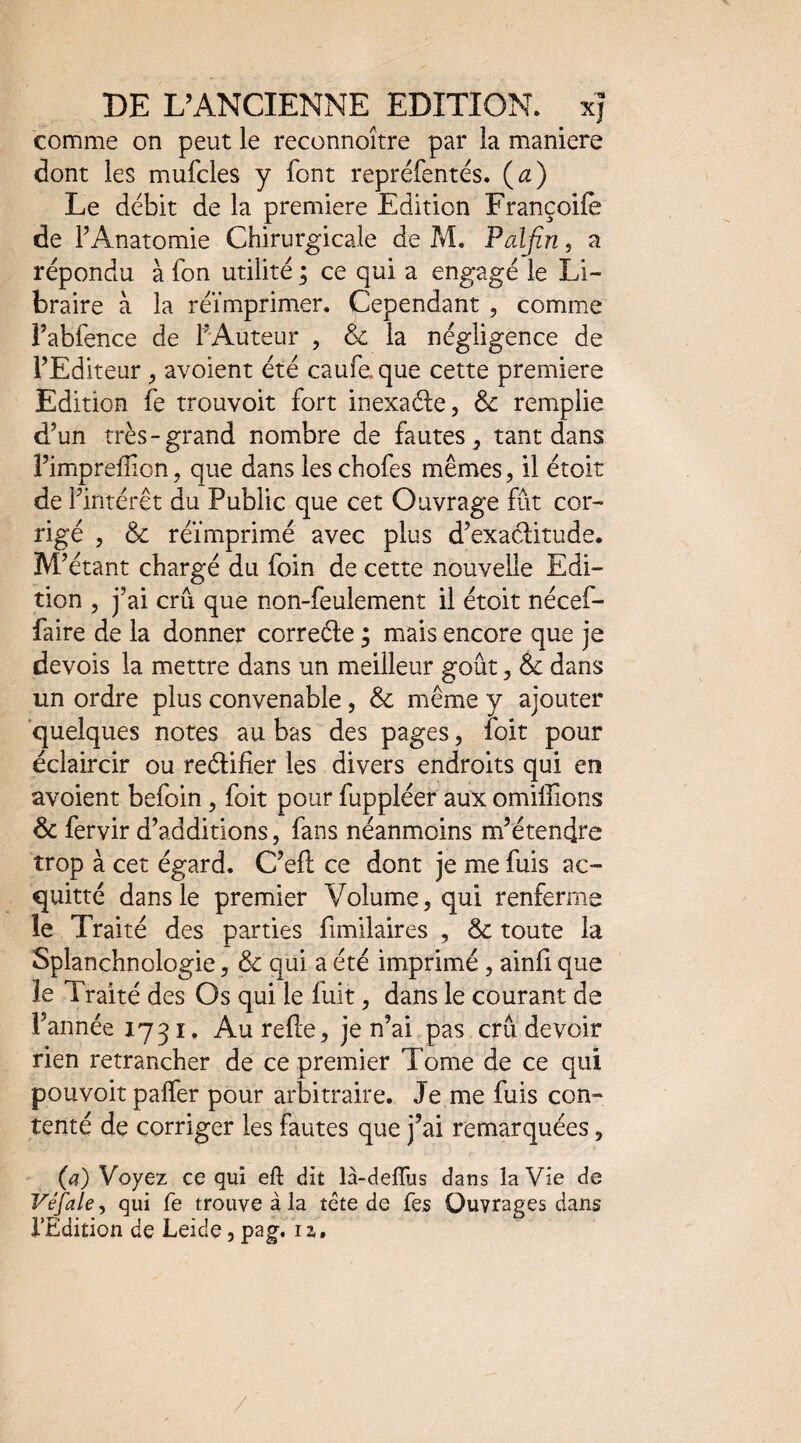 comme on peut le reconnoître par la maniéré dont les mufcles y font repréfentés. (æ) Le débit de la première Edition Françoile de l’Anatomie Chirurgicale de ?vî. Palfin, a répondu à fon utilité ; ce qui a engagé le Li¬ braire à la réimprimer. Cependant , commx î’abfence de FAuteur , & la négligence de l’Editeur ^ avoient été caufe que cette première Edition fe trouvoit fort inexaéle, & remplie d’un très-grand nombre de fautes ^ tant dans î’imprefîion, que dans les chofes mêmes, il étoit de l’intérêt du Public que cet Ouvrage fût cor¬ rigé , ôc réimprimé avec plus d’exaélitude. M’ étant chargé du foin de cette nouvelle Edi¬ tion , j’ai crû que non-feulement il étoit nécef- faire de la donner correéle 3 mais encore que je devois la mettre dans un meilleur goût, Ôe dans un ordre plus convenable , & même y ajouter quelques notes au bas des pages, foit pour éclaircir ou reélifîer les divers endroits qui en avoient befoin, foit pour fuppléer aux omilEons & fervir d’additions, fans néanmoins m’étendre trop à cet égard. C’efl; ce dont je me fuis ac¬ quitté dans le premier Volume, qui renferme le Traité des parties fimilaires , & toute la Splanchnologie, & qui a été imprimé, ainli que le Traité des Os qui le fuit, dans le courant de l’année 1731. Au refie, je n’ai pas crû devoir rien retrancher de ce premier Tome de ce qui pouvoir palfer pour arbitraire. Je me fuis con¬ tenté de corriger les fautes que j’ai remarquées, (a) Voyez ce qui eft dit là-defTus dans la Vie de Véfale, qui fe trouve à la tête de Tes Ouvrages dans l’Edition de Leide, pag. 12,, /