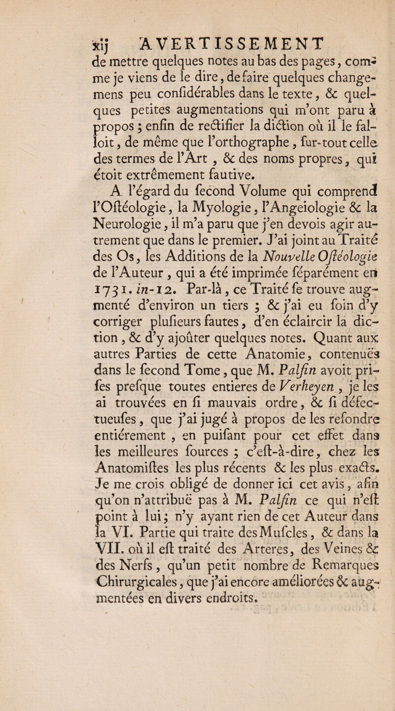 de mettre quelques notes au bas des pages, com-î me je viens de le dire, défaire quelques change- mens peu conhdérables dans le texte, & quel¬ ques petites augmentations qui m’ont paru à propos ; enfin de reélifier la diélion ou il le fal¬ loir , de même que l’orthographe, fur-tout celle des termes de l’Art , & des noms propres, qui étoit extrêmement fautive. A. l’égard du fécond Volume qui comprend l’Oftéologie, la Myologie, l’Angeiologie & la Neurologie, il m’a paru que j’en devois agir au¬ trement que dans le premier. J’ai joint au Traité des Os, les Additions de la Nouvelle OJIéologie de l’Auteur, qui a été imprimée féparément eri ï 731. 12. Farda, ce Traité fe trouve aug¬ menté d’environ un tiers ; & j’ai eu foin d’y corriger plufieurs fautes, d’en éclaircir la dic¬ tion , & d’y ajouter quelques notes. Quant aux autres Parties de cette Anatomie, contenues dans le fécond Tome, que M. Palfin avoit pri- fes prefque toutes entières de Verheyen , je les ai trouvées en fi mauvais ordre, 6c fi défec- tueufes, que j’ai jugé à propos de les refondre entièrement , en puifant pour cet effet dans les meilleures fources ; c’eft-à-dire, chez les Anatomiftes les plus récents 6c les plus exaéls. Je me crois obligé de donner ici cet avis, afin qu’on n’attribuë pas à M. Palfin ce qui n’eft point à lui^ n’y ayant rien de cet Auteur dans la VI. Partie qui traite desMufcles, 6c dans la VII. où il efl: traité des Arteres, des Veines 6c des Nerfs , qu’un petit nombre de Remarques Chirurgicales, que j’ai encore améliorées 6c aug¬ mentées en divers endroits.