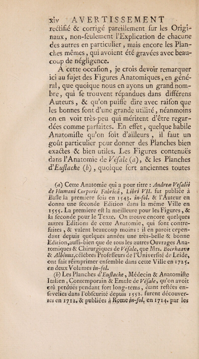 1C1V ■' AVEPvTÎSSEMENT redifîé & corrigé pareillement fur les Origî* naux, non-feulement FExplication de chacune des autres en particulier, mais encore les Plan¬ ches mêmes, qui avoient été gravées avec beau¬ coup de négligence. A cette occafion, je crois devoir remarquer ici au fujet des ï^igures Anatomiques, en géné¬ rai, que quoique nous en ayons un grand nom¬ bre , qui fe trouvent répandues dans différens Auteurs , & qu^on puifle dire avec raifon que les bonnes font d’une grande utilité, néanmoins on en voit très-peu qui méritent d’être regar¬ dées comme parfaites. En effet, quelque habile Anatomiflie qu’on foit d’ailleurs , il faut un goût particulier pour donner des Planches bien exactes & bien utiles. Les Figures contenues dans l’Anatomie de Véfale (a), 6c les Planches à^EuJlache {b), quoique fcrt anciennes toutes (d) Cette Anatomie qui a pour titre : Andréa VefaUt ie Humant Corporis Fabrîcâ, Libri VIL fut publiée à EaOe la première fois en 1^43. in-fol. Si l’Auteur en donna une fécondé Edition dans la même Ville en 1^55. La première eft la meilleure pour les Figures, & ia ieconde pour le Texte. On trouve encore quelques autres Editions de cette Anatomie, qui font contre¬ faites , & valent beaucoup moins : il en paroît cepen¬ dant depuis quelques années une très-belle & bonne Edition,auffi-bien que de tous les autres Ouvrages Ana¬ tomiques & Cbirurgiques de Véfale^ que Mrs. Boerhaave 3c y^M/wwjjcélèbres Profelîèurs de i’Univerlité de Leide, ont fait réimprimer enfembie dans cette Ville en 1725* en deux Volumes in-foL (b) Les Planches dEuJiache, Médecin & Anatomifte Italien, Contemporain & Emule de Véfale, qu’on avoir crû perdues pendant fort long-tems, étant reliées en- fevelies dans robfcurité depuis i ^52. furent découver¬ tes en 17Ï 2, & publiées à Rpme in-fol^ en 1714. par les