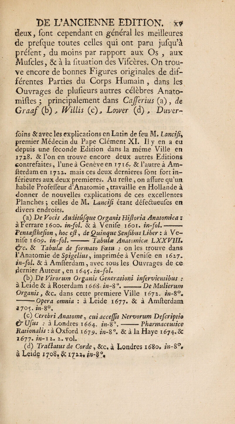 Seux, font cependant en général les meilleures de prefque toutes celles qui ont paru jufqu’à préfent, du moins par rapport aux Os , aux Mufcles, & à la fituation des Vifcères. On trou- ve encore de bonnes Figures originales de dif¬ férentes Parties du Corps Humain , dans les Ouvrages de plufieurs autres célèbres Anato- milles 5 principalement dans Cajferius (a) , de Craaf (b) ^ ÎViLlis (c) ^ Lower (d) , Duver^ foins & avec les explications en Latin de feu M. lancîji^ premier Médecin du Pape Clément XI. Il y en a eu depuis une fécondé Edition dans la même Ville en 1728, & l’on en trouve encore deux autres Editions contrefaites, l’une à Genève en 171èr & l’autre à Am- fterdamen 17x2. mais ces deux dernieres font fort in¬ férieures aux deux premières. Au refte, on allure qu’un habile ProfelTeur d’Anatomie, travaille en Hollande à donner de nouvelles explications de ces excellentes Planches ; celles de M. Lancifi étant défedueufes en divers endroits. (a) De Vocîs Auditûfque Organîs Hîjîorîa Anatomîca ; àFerrare 1600. in-fol. & à Venife lèoi. in-foL • ■ ..- î^entæjikejion , hoc eji, deQuînque Senfibm Liber : à Ve- nife 1609, in-foL ———— Tabules Anatomicœ LXXVlîh ^c, & Tabules de formata Fœm : on les trouve dans l’Anatomie de Spgelius^ imprimée à Venife en 1627. în~fol. & à Amfterdam, avec tous les Ouvrages de ce dernier Auteur, en 1645. in-fol. (b) De Vîrorum Organis Generationi înfervîentibus : à Leide & à Roterdam 1668- in~S % -- De Mulierum Organis, &c. dans cette première Ville 1672. zn-S^» -- Opéra omnia : à Leide 1677. & à Amflerdam 3705. ÎH-8®. (c) Cerebri Anatome ^ cuiacceffit Nervorum Defcrîfth ^ Ufus : à Londres 1664. 2^-8“.-Pharmaceutice Rationalis : à Oxford 167^. zw-8 ^ & à la Haye 1674. Ôc 1677, in-i 2. 2, vol» (d) Tradatus de Corde, &c, à, Londres iè8o* à Leide 1708, ^ i722t