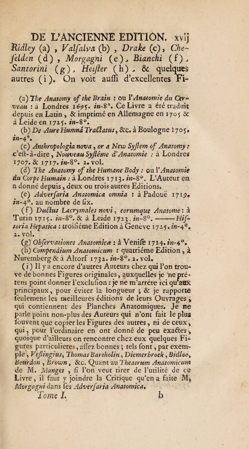 Ridtej/ (a) , ValfalvcL (b) , Drake (c), Che- feLden (d) , Morgagfii (e)^ Blanchi (f)^ Santorini (g)^ Heijier (h)^ & quelques autres (i)» On voit aulÈ d’excellentes Fi^ (a) The Anatomy of the BrAÎn : ou VAnatomie du Cer^ ueau :à Londres Ce Livre a été traduit depuis en Latin , & imprimé en Allemagne en 1705 3c à Leide en 1715. (b) De AureHumnâ TraÛamsy &c. à Boulogne i 70 (g) Anthropologia nova, or a New Syjlem of Anatomy ? c’eft-à-dire, Nouveau Syjîéme d'Anatomie : à Londres 1707. & 1717,2,voL (d) The Anatomy of the Humane Body : ou VAnatomie du Corps Humain : à Londres 1713. L’Auteur en. a donné depuis, deux ou trois autres Editions* (e) Adverfaria Anatomica omnia : à Padouë 1715?* au nombre de iîx. (f) Dutdus Lacrymales novi J eorumque Anatome: à Turin 1715. in-8^, & à Leide 1723. in-S°, ——Hif- toria Hepatka : troiiîéme Edition à Genève 1725, m-4°, 2. vol. (g) Obfervatîones Anatomies : à VeniÆ 1714* (h) Compendium Anatomicum : quatrième Edition, à Nuremberg & à Altorf 1732. in-S^, 2. vol* ( i ) Il y a encore d’autres Auteurs chez qui l’on trou¬ ve de bonnes Figures originales, auxquelles je ‘nepré- tens point donner l’exclunon : je ne m’arrête ici qu’aux principaux, pour éviter la longueur ; & je rapporté Seulement les meilleures éditions de leurs Ouvrages > qui contiennent des Planches Anatomiques. Je ne parle point non-plus des Auteurs qui n’ont fait le plus fouvent que copier les Figures des autres, ni de ceux, qui, pour l’ordinaire en ont donné de peu exaéles , quoique d’ailleurs on rencontre chez eux quelques Fi¬ gures particulières, allez bonnes ; tels font, par exem¬ ple, Vejlingiüs^ Thomas Bartholin ^ Diemerbroek <iBidloo^ Bourdon , Brown, &c. Quant au Theatrum Anatomicunî de M. Manget , fi l’on veut tirer de l’utilité de ce Livre, il faut y joindre la Critique qu’en a faite M» Morgagni dans Tes Adverfaria Anatomica^ Tome L b