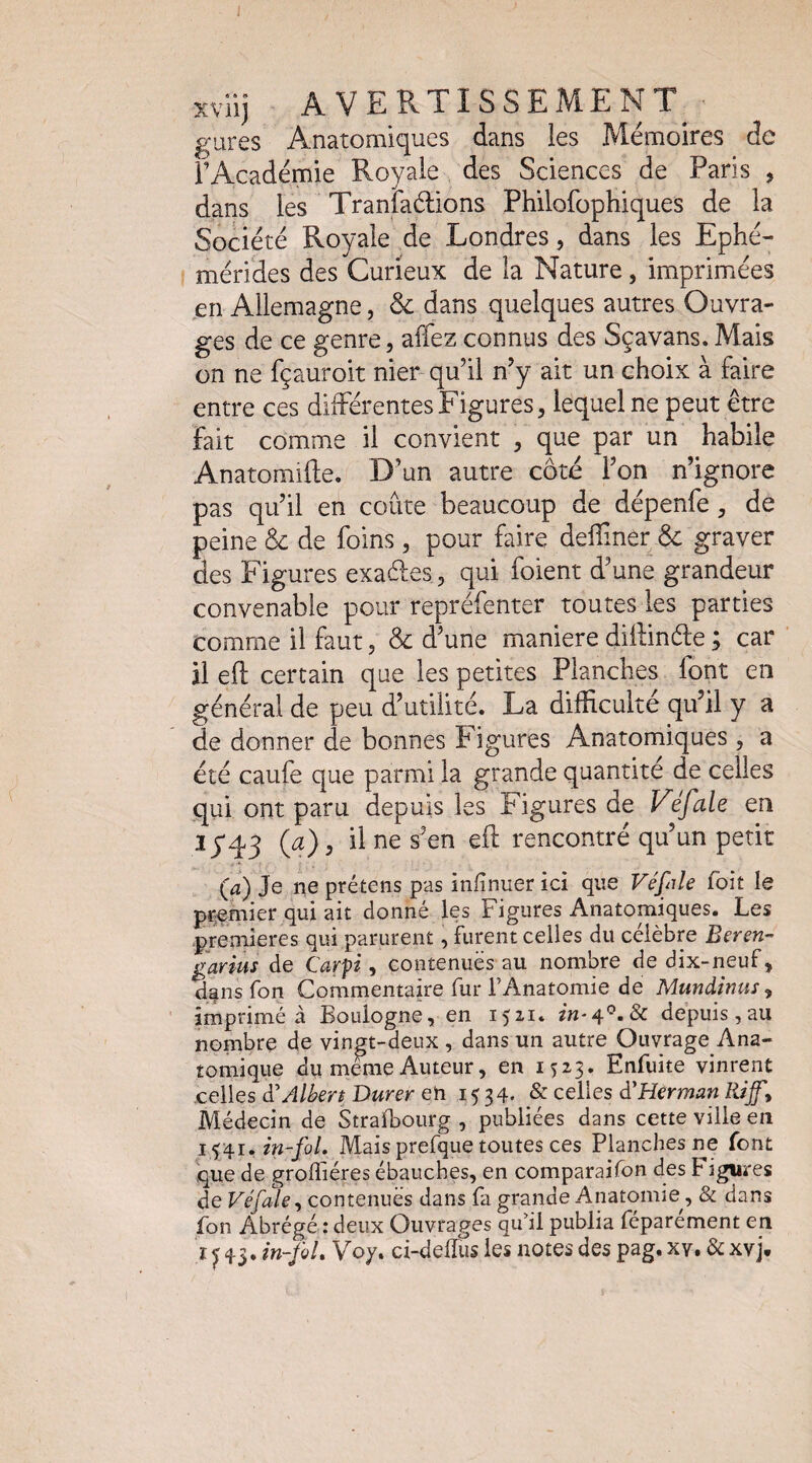 xvUj AVERTISSEMENT^’ gures Anatomiques dans les Mémoires de rAcadémie Royale des Sciences de Paris , dans les Tranlaélions Philofopbiques de la Société Royale de Londres, dans les Ephé¬ mérités des Curieux de la Nature, imprimées en Allemagne, & dans quelques autres Ouvra¬ ges de ce genre, affez connus des Sçavans. Mais on ne fçauroit nier qu’il n’y ait un choix à faire entre ces différentes Figures, lequel ne peut être fait comme il convient , que par un habile Anatomifte. D’un autre côté l’on n’ignore pas qu’il en coûte beaucoup de dépenfe, de peine & de foins , pour faire delliner & graver des Figures exaffes, qui foient d’une grandeur convenable pour repréfenter toutes les parties comme il faut, & d’une maniéré diffinéte ; car ’ il eft certain que les petites Planches font en général de peu d’utilité. La difficulté qu’il y a de donner de bonnes Figures Anatomiques , a été caufe que parmi la grande quantité de celles qui ont paru depuis les Figures de Véfale en iyq3 (a), il ne s’en eft rencontré qu’un petit (a) Je ne prétens pas infinuer ici que Véfile foit le premier qui ait donné les Figures Anatomiques. Les premières qui parurent, furent celles du célèbre Beren- garius de Carpi, contenuës au nombre de dix-neuf, d^ns fon Commentaire fur l’Anatomie de Mundinus ^ imprimé à Boulogne, en 1521. depuis,au nombre de vingt-deux , dans un autre Ouvrage Ana¬ tomique du meme Auteur, en 1523. Enfuite vinrent celles à'Albert Durer en 1534. celles d'Herman Rif'y Médecin de StraiBourg , publiées dans cette ville en in-foL Mais prefque toutes ces Planches ne font que de grolTiéres ébauches, en comparaifon des Figures de Véfale^ contenues dans fa grande Anatomie^, & dans fon Abrégé : deux Ouvrages qu’il publia féparément en r ^ 43. in-foL V07. ci-delïus les notes des pag, xv. & xvj.