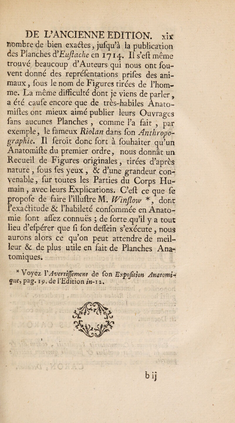 nombre de bien exactes, jufqu’à la publication des Planches à’EuJîache en 1714. Il s’eft même trouvé beaucoup d’Auteurs qui nous ont fou- vent donné des repréièntations prifes des ani¬ maux 5 fous le nom de Figures tirées de l’hom¬ me. La même difficulté dont je viens de parler, a été caufe encore que de très-habiles Anato- miftes ont mieux aimé publier leurs Ouvrages fans aucunes Planches , comme l’a fait ^ par exemple, le fameux Riolan dans fon Antkropo-^ graphie. Il feroit donc fort à fouhaiter qu’un Anatomifte du premier ordre, nous donnât un Recueil de Figures originales, tirées d’après nature , fous fes yeux , & d’une grandeur con¬ venable , fur toutes les Parties du Corps Hu¬ main , avec leurs Explications. C’ell ce que fe propofe de faire l’illuftre M. IVinJloiv *, dont i’exaélitude & l’habileté confommée en Anato¬ mie font allez connues ; de forte qu’il y a tout lieu d’efpérer que fi fon delfein s’exécute, nous aurons alors ce qu’on peut attendre de meil¬ leur & de plus utile en fait de Planches Ana¬ tomiques. ^ Voyez VAvertzJJement ^e fon Espofinon Anatomie. pag. ip. de l’Edition/«-12, bij I