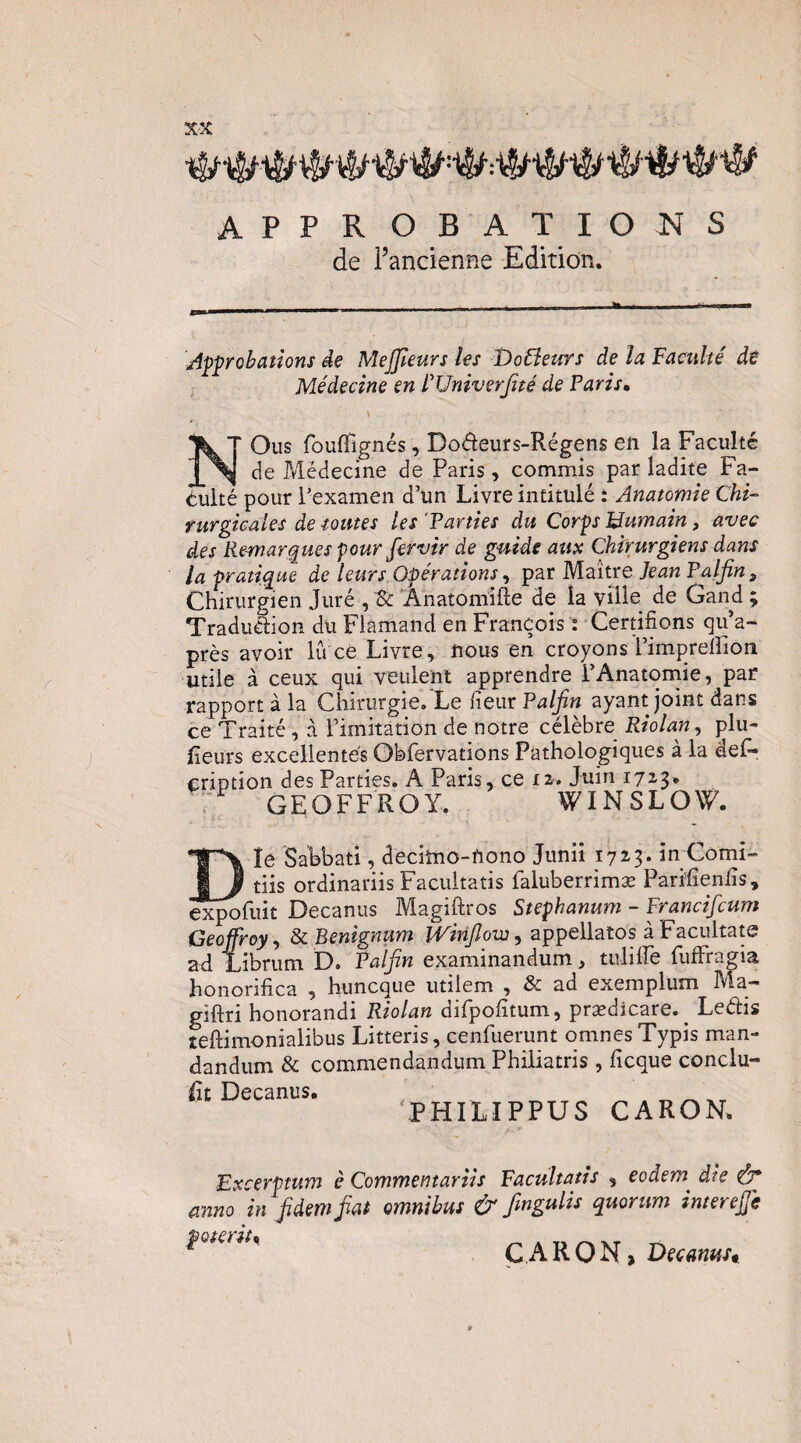 APPROBATIONS de l’ancienne Edition. ji^ÿrobaüons de Mejjleurs les Dobïeurs de la Faculté de Médecine en FUniverJité de Paris, NOus fouflTignés, Do<5teurs-Régens en la Faculté de Médecine de Paris, commis par ladite Fa¬ culté pour Pexamen d’un Livre intitulé : Anatomie Chi¬ rurgicales de toutes les'Parties du Corps Humain, avec des Remarques pour fervir de guide aua Chirurgiens dans la pratique de leurs Opérations ^ pzr Mzitre Jean P a,IJîn , Chirurgien Juré , Sc Ânatomifte de la ville de Gand ; Traduction dli Flamand en François : Cernfions qu’a- près avoir lu ce Livre, nous en croyons l’impreflion utile à ceux qui veulent apprendre l’Anatomie, par rapport à la Chirurgie/Le CieuvPalfin ayant joint dans ce Traité, à l’imitâtion de notre célèbre Riolan, plu- Peurs excellentes Obfervations Pathologiques à la des¬ cription des Parties. A Paris, ce 12. Juin 1723. GEOFFROY. WINSLOW. le Sabbati, decilno-nono Junii 172.3. imComi- dis ordinariis Facultatis faluberrimæ ParifienPs, ^i^fuit Decanus Magiftros Stephanum - Francifcum Geoffroy^ ScBenignum Winjlom^ appellatos àFacultate ad Librum D. Païfin examinandum, tulilTe fufFragia honorifica , huncque utilem , & ad exemplum Ma- giftri honorandi Riolan difpolitum, prædicare. ^ Ledis teftimonialibus Litteris, cenfuerunt omnesTypis man- dandum & commendandum Philiatris , ficque condu¬ it Decanus. _ PHIUPPUS CARON. Excerptum è Commentariis Facultatis , eodem die ô* anno in Jïdemfiat omnibus & fingulis quorum interejfc CARON> Decanust