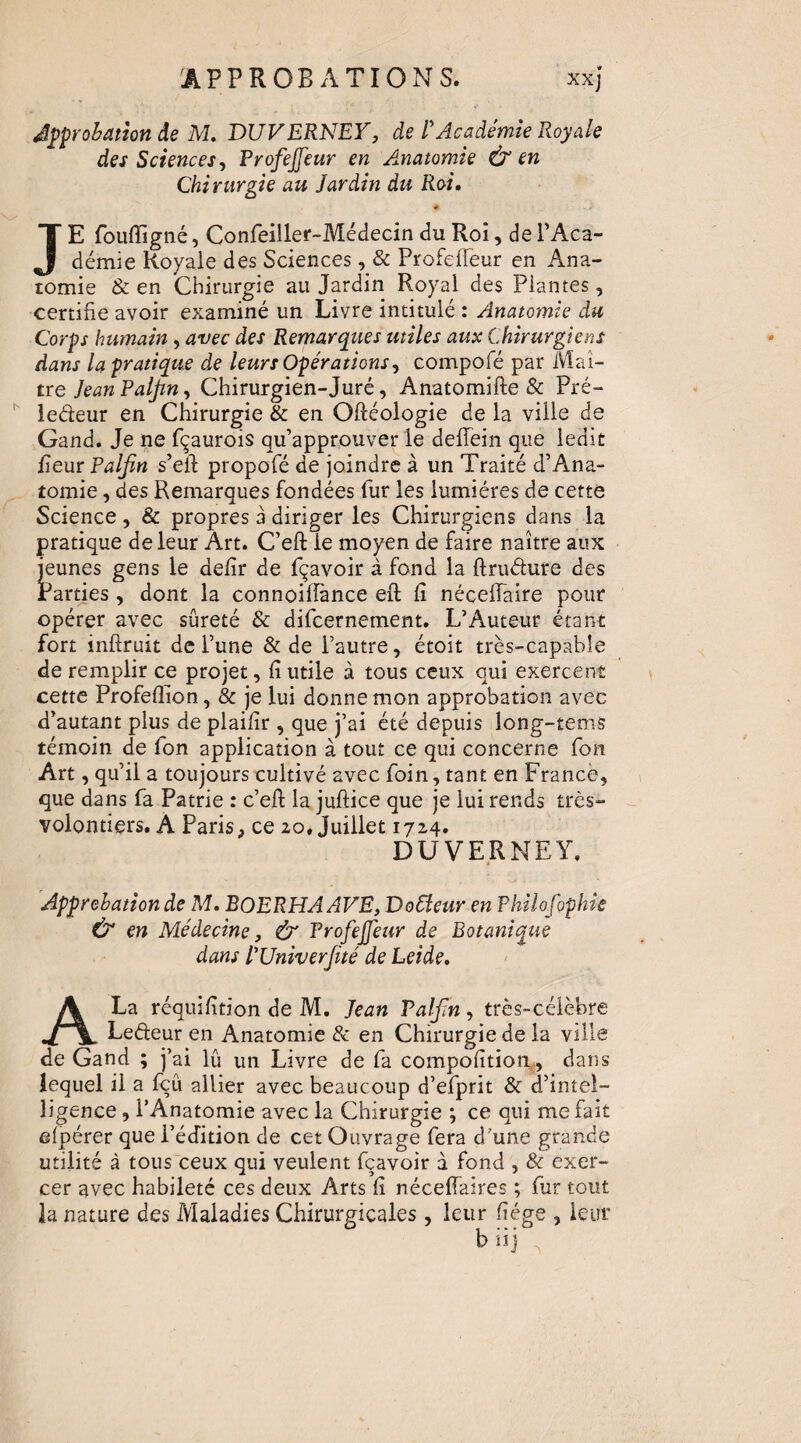 Jpprohation âe M. DUVERNEV, de R Académie Royale des Sciences^ Profejjeur en Anatomie ù en Chirurgie au Jardin du Roi, * JE fouffigné, Confeiller-Médecin du Roi, deTAca- démie Royale des Sciences, & Profefleur en Ana¬ tomie & en Chirurgie au Jardin Royal des Plantes, certifie avoir examiné un Livre intitulé : Anatomie du Corps humain, avec des Remarques utiles aux Chirurgiens dans la pratique de leurs Opérations^ compofé par Maî¬ tre JeanPalJin^ Chirurgien-Juré, Anatomifte & Pré- ledeur en Chirurgie & en Oftéologie de la ville de Gand. Je ne fçaurois qu’approuver le deffein que ledit Peur Paljïn s’eil: propofé de joindre à un Traité d’Ana¬ tomie , des Remarques fondées fur les lumières de cette Science , & propres a diriger les Chirurgiens dans la pratique de leur Art. C’eft le moyen de faire naître aux I’eunes gens le dePr de fçavoir à fond la ftriidure des ^arties , dont la connoilPance eft P néceffaire pour opérer avec sûreté & difcernement. L’Auteur étant fort inftruit de l’une & de l’autre, étoit très-capable de remplir ce projet, P utile à tous ceux qui exercent cette ProfePion, & je lui donne mon approbation avec d’autant plus de plaiPr , que j’ai été depuis long-tems témoin de Ton application à tout ce qui concerne fon Art, qu’il a toujours cultivé avec foin, tant en France, que dans fa Patrie : c’eft la juftice que je lui rends très- volontiers. A Paris, ce 20. Juillet 1724. DUVERNEY. Approbation de M. BOERHAAVE, D odeur en Philofophie & en Médecine J & Profejfeur de Botanique dans PUniverJité de Leide, A La réquiPtion de M. Jean PalJiHy très-célèbre Ledeur en Anatomie & en Chirurgie de la ville de Gand ; j’ai lû un Livre de fa compoPtiom, dans lequel il a fcû allier avec beaucoup d’efprit & d’intel¬ ligence , l’Anatomie avec la Chirurgie ; ce qui me fait efpérer que l’édition de cet Ouvrage fera d’une grande utilité à tous ceux qui veulent fçavoir à fond , & exer¬ cer avec habileté ces deux Arts P néceftaires ; fur tout la nature des Maladies Chirurgicales, leur Pége , leur b i>i ^