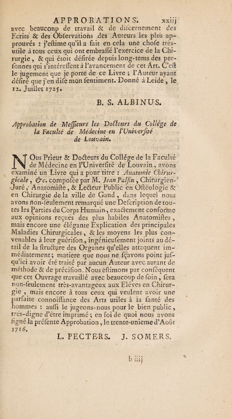 APPROBATIONS. xxiij Evec beaucoup de travail & de difcernement des Ecrits' & des Oblervations des Auteurs les plus ap¬ prouvés : j’eftime qu’il a fait en cela une chofe très- utile à tous ceux qui ont embraflé l’exercice de la Chi¬ rurgie , & qui étoit défîrée depuis long-tems des per- fonnesqui s’intérelTent à l’avancement de cet Art. C’eft le jugement que je porte de ce Livre ; l’Auteur ayant délire que j’en dife mon fentiment. Donné à Leide , le ï2. Juillet 1725. B. S. ALBINUS. approbation de Meffeurs les Dofleurs du Collège de la Faculté de Médecine en FlJniverfité ‘ de Louvain, t NOus Prieur & Doéleurs du Collège de la Faculté de Médecine en EUniverfité de Louvain, avons examiné un Livre qui a pour titre : Anatomie Chirur¬ gicale , &c. cômpofée par M. Jean Faljïn , Chirurgien-'' Juré,* Anatomifte, & Ledeur Public en OPtéologie & en Chirurgie de la ville de Gand, dans lequel nous avons rton-feulement remarqué une Defcription de tou¬ tes les Parties du Corps Humain, exactement conforine aux opinions reçues des plus habiles Anatomiftes, mais encore une élégante Explication des principales Maladies Chirurgicales, & les moyens les plus con¬ venables à leur guérifon, ingénieufement joints au dé¬ tail de la ftrudure des Organes qu elles attaquent im¬ médiatement; matière que nous ne fçavons point juf- qu’ici avoir été traité par aucun Auteur avec autant de méthode & de précifion. Nous èftimons par conféquent que cet Ouvrage travaillé avec beaucoup de foin, fera non-feulement très-avantageux aux Elèves en Chirur-/ \ O . - gie , mais encore a tous ceux qui veulent avoir une parfaite coiinoifîhnce des Arts utiles à ia fanté des hommes ; aulfi le jugeons-nous pour le bien public, très-digne d’être imprimé ; en foi de quoi nous avons ligné la préfente Approbation, le trente-unieme d’Août 171G L. PECTERS. J. SOMERS.