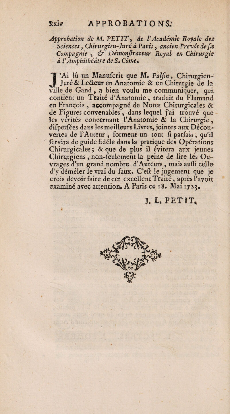 approbation de M, PETIT, de P Académie Royale des Sciences, Chirurgien-Juré à Paris, ancien Prévôt de fm Compagnie , & Démonjirateur Royal en Chirurgie à P Amphithéâtre de S» Côme, t J’Ai lu un Manufcrit que M. Palfin^ Chirurgien- Juré & Ledeur en Anatomie & en Chirurgie de la ville de Gand, a bien voulu me communiquer, qui contient un Traité d’Anatomie, traduit du Flamand en François, accompagné de Notes Chirurgicales & de Figures convenables, dans lequel j’ai trouvé que les vérités concernant l’Anatomie & la Chirurgie, difperfées dans les meilleurs Livres, jointes aux Décou¬ vertes de l’Auteur , forment un tout iî parfait, qu’il fervira de guide fidèle dans la pratique des Opérations Chirurgicales ; & que de plus il évitera aux jeunes Chirurgiens, non-feulement la peine de lire les Ou¬ vrages d’un grand nombre d’Auteurs , mais aufïi celle d’y démêler le vrai du faux. C’eft le jugement que je crois devoir faire de cet excellent Traité, après l’avoifi- çxaminé avec attention, A Paris ce i8. Mai 1723, J, L, PETIT,^