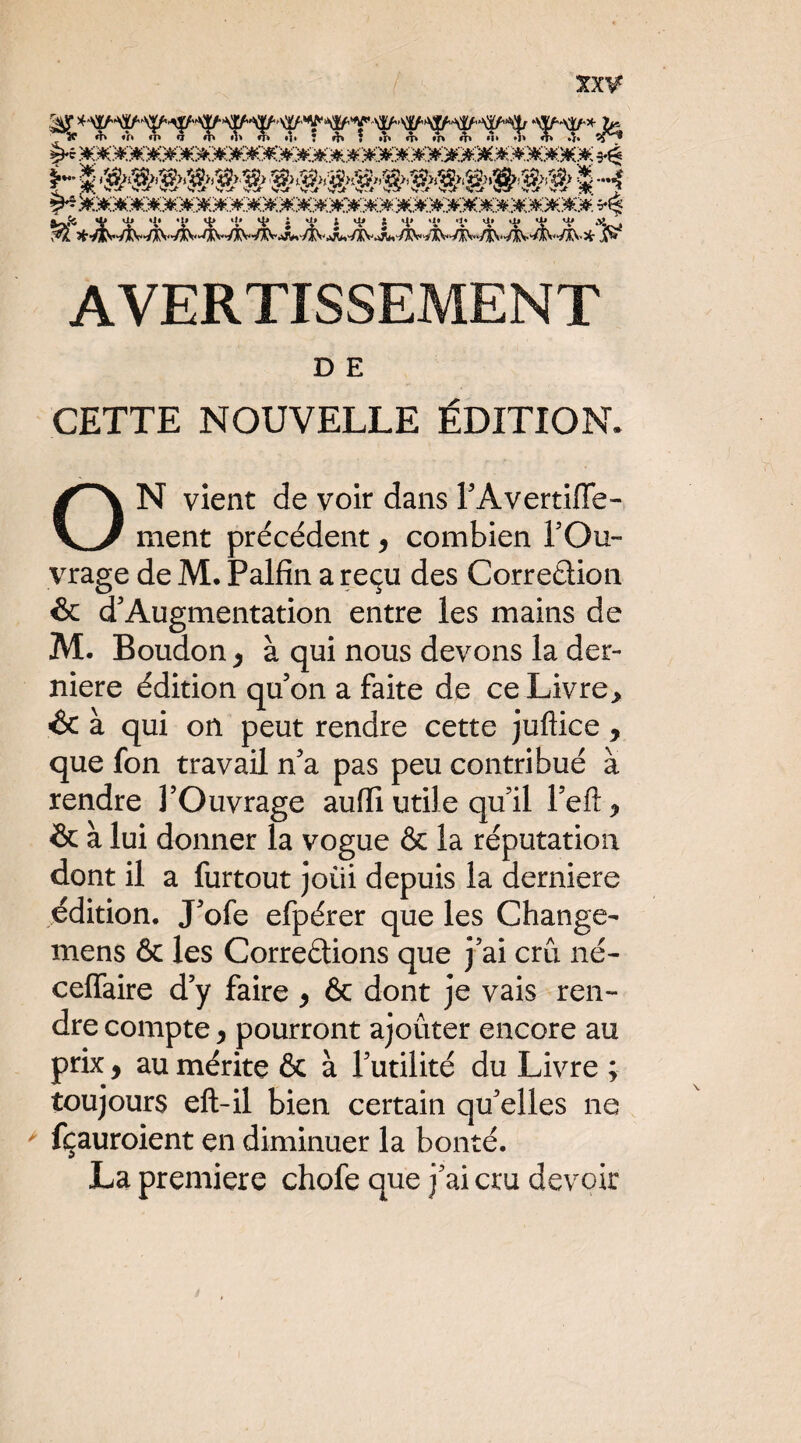 [ AVERTISSEMENT D E CETTE NOUVELLE ÉDITION. N vient de voir dans TAvertiffe- ment précédent ^ combien TOu- vrage de M, Palfin a reçu des Corredion & d'Augmentation entre les mains de M. Boudon ^ à qui nous devons la der¬ nière édition qu’on a faite de ce Livre> & à qui on peut rendre cette juftice , que fon travail n’a pas peu contribué a rendre l’Ouvrage aufTi utile qu’il l’eft ^ & à lui donner la vogue & la réputation dont il a furtout joüi depuis la derniere édition. J’ofe efpérer que les Change- mens & les Corredions que j’ai crû né- celTaire d’y faire y & dont je vais ren¬ dre compte y pourront ajouter encore au prix y au mérite & à l’utilité du Livre ; toujours eft-il bien certain qu’elles ne ' fçauroient en diminuer la bonté. La première chofe que j’ai cru devoir