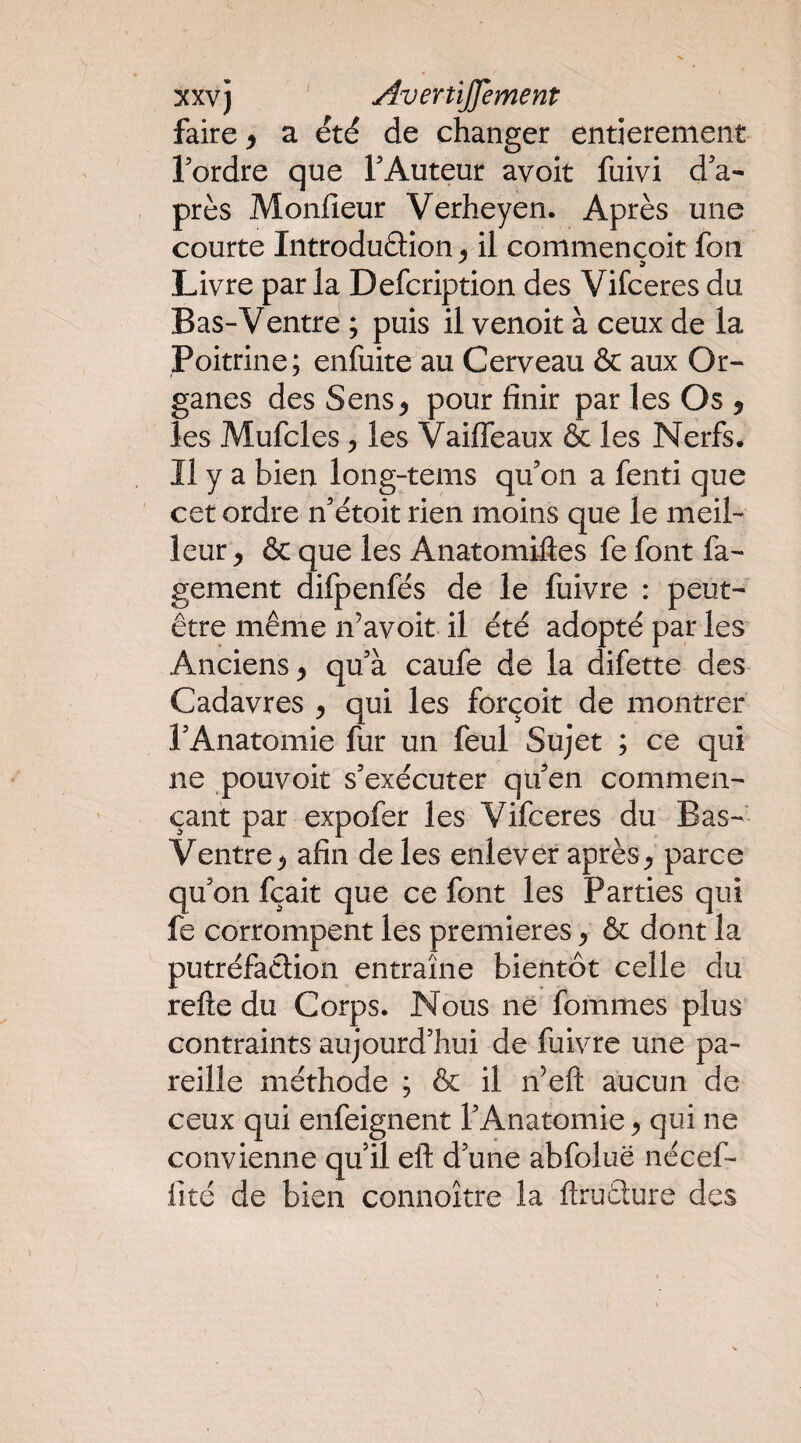 xxvj AveniJJement faire > a été de changer entièrement Tordre que TAuteur avoir fuivi d'a¬ près Monfieur Verheyen. Après une courte Introduâion 5 il commencoit fou Livre par la Defcription des Vifceres du Bas-Ventre ; puis il venoit à ceux de la Poitrine; enfuite au Cerveau & aux Or¬ ganes des Sens^ pour finir par les Os y les Mufcles, les Vaiffeaux & les Nerfs. Il y a bien long-tems qu'on a fend que cet ordre n'étoit rien moins que le meil¬ leur y & que les Anatomifies fe font fa- gement dilpenfés de le fuivre : peut- être même n’avoit il été adopté par les Anciens^ qu'à caufe de la difette des Cadavres y qui les forçoit de montrer l'Anatomie fur un feul Sujet ; ce qui ne pouvoir s'exécuter qu'en commen¬ çant par expofer les Vifceres du Bas- Ventre y afin de les enlever après ^ parce qu'on fçait que ce font les Parties qui fe corrompent les premières y & dont la putréfaction entraîne bientôt celle du relie du Corps. Nous ne fommes plus contraints aujourd'hui de fuivre une pa¬ reille méthode ; & il n’eft aucun de ceux qui enfeignent l'Anatomie ^ qui ne convienne qu’il ell d'une abfoluë nécef- fité de bien connoître la llruClure des