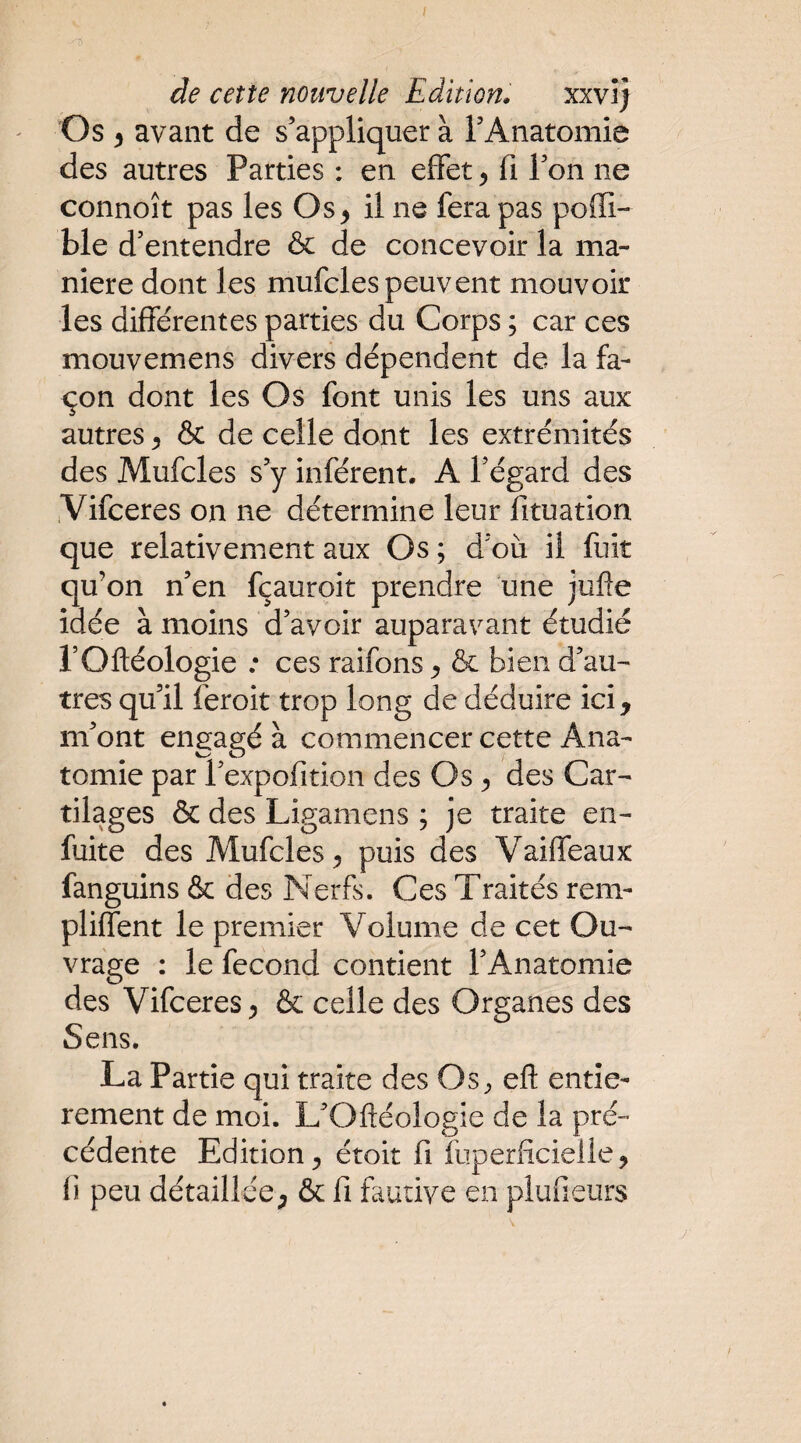 I de cette nouvelle Edition. xxvî) ' Os 5 avant de s’appliquer à TAnatomie des autres Parties : en effet, fi Ton ne connoît pas les Os ^ il ne fera pas poffi- ble d’entendre & de concevoir la ma¬ niéré dont les mufcles peuvent mouvoir les différentes parties du Corps ; car ces mouvemens divers dépendent de la fa¬ çon dont les Os font unis les uns aux autres ^ & de celle dont les extrémités des Mufcles s’y infèrent. A l’égard des .Vifceres on ne détermine leur fituation que relativement aux Os ; d’où il fuit qu’on n’en fçauroit prendre une jufie idée à moins d’avoir auparavant étudié rOftéologie ; ces raifons ^ & bien d’au¬ tres qu’il feroit trop long de déduire ici, m’ont engagé à commencer cette Ana¬ tomie par l’expofition des Os ^ des Car¬ tilages & des Ligamens ; je traite en- fuite des Mufcles^ puis des Vaiffeaux fanguins & des Nerfs. Ces Traités rem- pliffent le premier Volume de cet Ou¬ vrage : le fécond contient l’Anatomie des Vifceres ^ & celle des Organes des Sens. La Partie qui traite des Os;, eft entiè¬ rement de moi. L’Oftéologie de la pré¬ cédente Edition^ étoit fi fuperficieÜe^ fi peu détaillée, & fi fautive en plufieurs