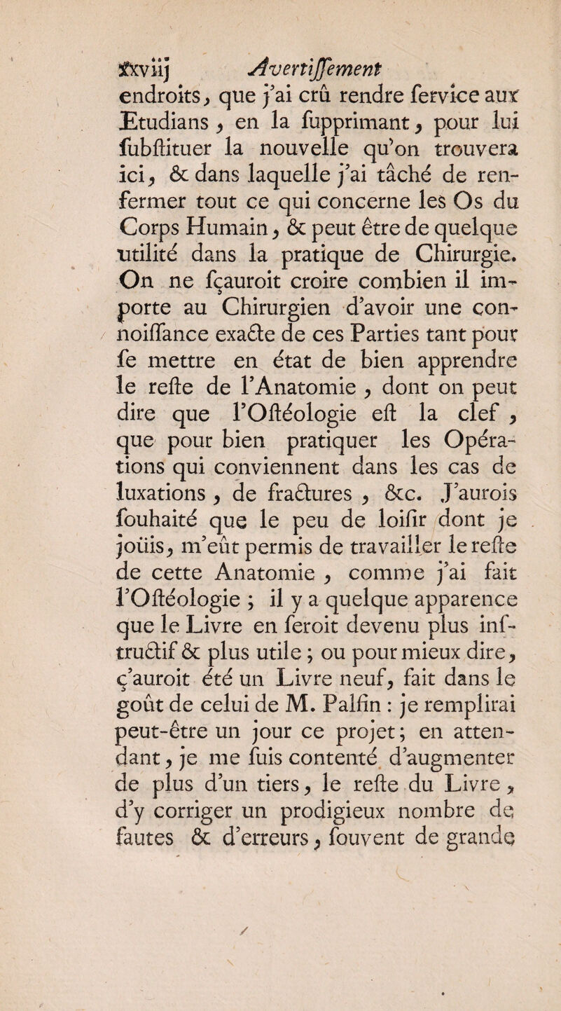 endroits^ que )ai crû rendre fervîce zut Etudians ^ en la fupprimant ^ pour lui fubftituer la nouvelle qu’on trouvera ici^ & dans laquelle j’ai tâché de ren¬ fermer tout ce qui concerne les Os du Corps Humain ^ & peut être de quelque utilité dans la pratique de Chirurgie. On ne fçauroit croire combien il im¬ porte au Chirurgien d’avoir une con- noiflance exaâe de ces Parties tant pour fe mettre en état de bien apprendre le refte de l’Anatomie ^ dont on peut dire que l’Oftéologie eft la clef ^ que pour bien pratiquer les Opéra¬ tions qui conviennent dans les cas de luxations , de fraâures ^ &c. J’aurois fouhaité que le peu de loifir dont je joüis^ m’eût permis de travailler le refte de cette Anatomie y comme j’ai fait rOftéologie ; il y a quelque apparence que le Livre en feroit devenu plus inf- truétif & plus utile ; ou pour mieux dire, ç’auroit été un Livre neuf, fait dans le goût de celui de M. Palfîn : je remplirai peut-être un jour ce projet; en atten¬ dant , je me fuis contenté, d’augmenter de plus d’un tiers, le refte du Livre, d’y corriger un prodigieux nombre de fautes & d’erreurs ^ fou vent de grande /