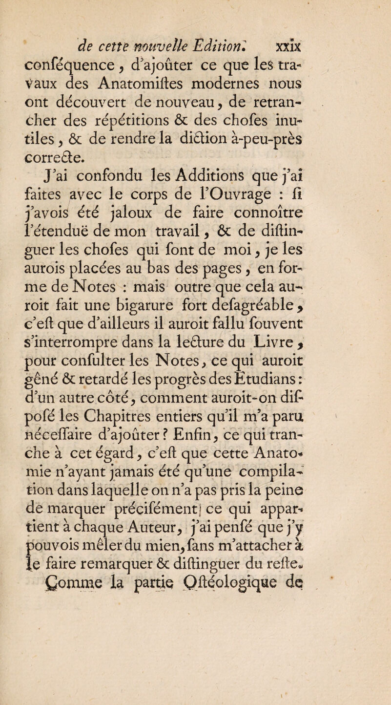 conféquence ^ d'ajoûter ce que les tra¬ vaux des Anatomiftes modernes nous ont découvert de nouveau, de retran¬ cher des répétitions & des chofes inu¬ tiles ^ & de rendre la diétion à-peu-près correéle. J'ai confondu les Additions que j'aî faites avec le corps de l’Ouvrage : ii j’avois été jaloux de faire connoître l’étendue de mon travail, & de diftin- guer les chofes qui font de moi ^ je les aurois placées au bas des pages, en for¬ me de Notes : mais outre que cela au-' roit fait une bigarure fort defagréable > c’eft que d’ailleurs il auroit fallu fouvent s’interrompre dans la leélure du Livre > pour confulter les Notes, ce qui auroit gêné & retardé les progrès des Êtudians : d’un autre côté^ comment auroit-on dit* pofé les Chapitres entiers qu’il m’a paru nécelfaire d’ajouter ? Enfin, te qui tran¬ che à cet égard, c’eft que cette AnatO’» mie n’ayant jamais été qu’une compila¬ tion dans laquelle on n’a pas pris la peine de marquer préçifément] ce qui appar^ tient à chaque Auteur, j’ai penfé que j’y pouvois mêler du mien, fans m’attacher à le faire remarquer & diftingüer du refte« Comnae la partie Qftéologique de