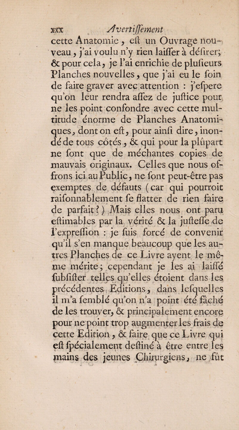 Xîoc ^ Âverîijfement cette Anatomie > cil un Ouvrage nou¬ veau ^ j'ai voulu n'y rien laiffer à défirer; & pour cela^ je l'ai enrichie de plufieurs Planches nouvelles ^ que j'ai eu le foin de faire graver avec attention : j'efpere qu’on leur rendra affez de juftice pour ne les point confondre avec cette mul¬ titude énorme de Planches Anatomi¬ ques^ dont on eft^ pour ainlî dire ^ inon¬ dé de tous côtés J & qui pour la plupart ne font que de méchantes copies de mauvais originaux. Celles que nous of¬ frons ici.au Publie^ ne font peut-être pas exemptes de. défauts ( car qui pourroit raifonnablement fe flatter de rien faire de parfait ?) Mais elles nous ont paru eftimables par la vérité & la jufteffe de i'expreflion : je fuis forcé de convenir qu'il s'en manque beaucoup que les au¬ tres Planches de ce Livre ayent le mê¬ me mérite ; cependant je les ai laiffé fubfifter telles qu'elles étoient dans les précédentes irEditions y dans lefquelles il m'a femblé qu'on n'a point été fâché de les trouver^ & principalement encore pour ne point trop augmenter les frais de cette Edition y & faire que ce Livre qui eft fpécialement deftiné à être entre les mains des jeunes Chirurgiens; ne/ût