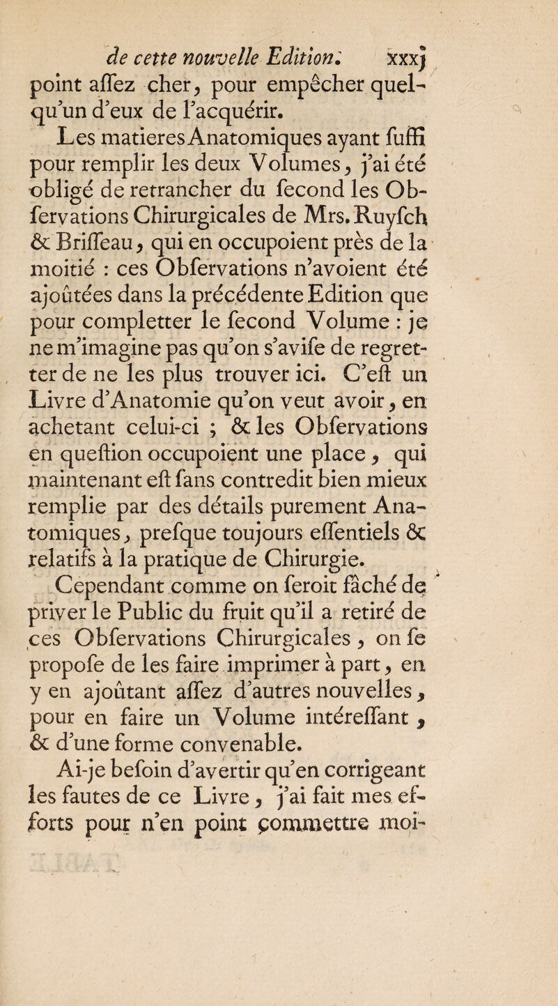 de cette nouvelle Edition'. xxxj point aflez cher^ pour empêcher quel¬ qu’un d’eux de l’acquérir. Les matières Anatomiques ayant fuffi pour remplir les deux Volumes^ j’ai été obligé de retrancher du fécond les Ob- fervations Chirurgicales de Mrs.Ruyfch & Briffeau, qui en occupoient près de la moitié : ces Obfervations n’avoient été ajoutées dans la précédente Edition que pour completter le fécond Volume : je ne m’imagine pas qu’on s’avife de regret¬ ter de ne les plus trouver ici. C’eft un Livre d’Anatomie qu’on veut avoir ^ en achetant celui-ci ; ôçles Obfervations en queftion occupoient une place y qui maintenant eft fans contredit bien mieux remplie par des détails purement Ana¬ tomiques^ prefque toujours effentiels & relatifs à la pratique de Chirurgie. .Cependant comme on feroit fâché de priver le Public du fruit qu’il a retiré de ces Obfervations Chirurgicales y on fe propofe de les faire imprimer à part y en y en ajoutant affez d’autres nouvelles , pour en faire un Volume intéreffant , & d’une forme convenable. Ai-je befoin d’avertir qu’en corrigeant les fautes de ce Livre y j’ai fait mes ef¬ forts pour n’en point t^ommettre moi-