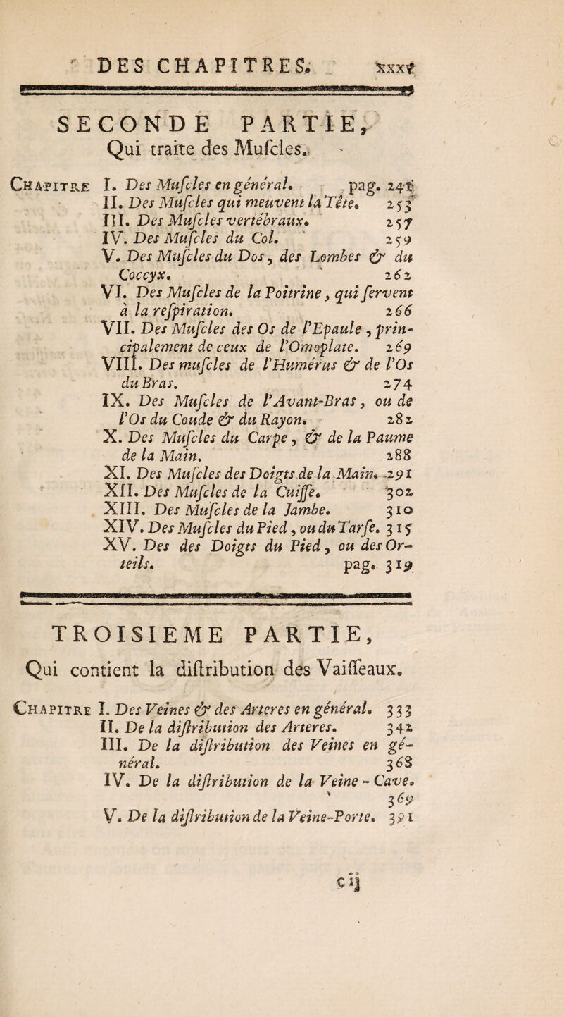  DES CHAPITRES. ^xxt SECONDÉ PARTIE/ Qui traite des Mufcles., Chapitre I. Des Mufcles en général, . ,pag. 24-1^ II. Des Mufcles qui meuvent la Tête, i$f III. Des Mufcles vertébraux,  257 IV. Des Mufcles du Col. ' 259 V. Des Mufcles du Dos, des Lombes ^ du Coccyx, ' z6z VI. Des Mufcles de la Poitrine, qui fervent à la refpiration, i66 VII. Des Mufcles des Os de PEpaule , prin^ cipalemem de ceux de VOmoplate. zép VIIÎ. Des mufcles de PRumérus & de POs du Bras. 274 IX. Des Mufcles de P Avant-Bras, ou de P Os du Coude & du Rayon, 282 X. Des Mufcles du Carpe, Ù de la Paume de la Main. 288 XI. Des Mufcles des Doigts de la Main, ^zpi ^LI, Des Mufcles de la Cuijfe, XIII. Des Mufcles de la jambe, 310 XIV. Des Mufcles du Pied, ou du Tarfe, 31 f XV. Des des Doigts du Pied, ou des Or¬ teils, pag, 31^ TROISIEME PARTIE, Qui contient la didribution des VailTeaux. Chapitre I. Des Veines & des Ar ter es en général, 333 II. De la dijîribution des Arteres, 342 III. De la diflribution des Veines en gé¬ néral, 368 IV. De la diflribution de la Veine ~ Cave, V. De la diflribution de la Veine-Porte, 391 ci]