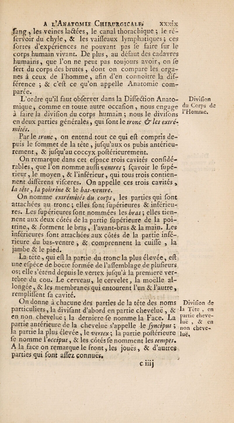 Tang ^ les veines ladées, le canal thorachique ; le ré- fervoir du chyle, & les vaiiïeaux lymphatiques ; ces fortes d’expériences ne pouvant pas fe faire fur le corps humain vivant. De plus, au défaut des cadavres humains, que l’on ne peut pas toujours avoir, on fe fert du corps des brutes , dont on compare les orga¬ nes à ceux de l’homme, afin d’en connoître la dif¬ férence ; & c’eft ce qu’on appelle Anatomie com¬ parée. L’ordre qu’il faut obferver dans la Difiedion Anato¬ mique , comme en toute autre occafion, nous engage à faire la divifion du corps humain ; nous le divifons en deux parties générales, qui font le tronc & les extvé^ mités. Parle tronc ^ on entend tout ce qui eft compris de¬ puis le fommet de la tête , jufqu’aux os pubis antérieu¬ rement , & jufqu’au coccyx poftéricurement. On remarque dans cet efpace trois cavités confidé- râbles, que l’on nomme zuîîiz'entres ; fqavoir le fupé- rieur, le moyen , & l’inférieur, qui tous trois contien¬ nent difterens vifceres. On appelle ces trois cavités , /a tête, la poitrine & le bas-ventre. On nomme extrémités du corps, les parties qui font attachées au tronc ; elles font fupérieures & inférieu¬ res. Les fupérieures font nommées les bras ; elles tien¬ nent aux deux cotés de la partie fupérieure de la poi¬ trine, & forment le bras, l’avant-bras & la main. Les inférieures font attachées aux côtés de la partie infé¬ rieure du bas-ventre , & comprennent la cuifie , la jambe & le pied. La tête, qui efl la partie 4u tronc la plus élevée, eft une efpéce de boete formée de l’alTemblage de plufîeurs os; elle s’étend depuis le vertex jufqu’à la première ver¬ tébré du cou. Le cerveau, le cervelet, la moelle al¬ longée , & les membranes qui entourent l’un & l’autre , remplifient fa cavité. On donne à chacune des parties de la tête des noms particuliers, la divifant d’abord en partie chevelue , & en non chevelue ; la derniere fe nomme la Face. La partie anterieure de la cheveliiè s’appelle le fynciput ; la partie la plus elevée, le vertex ; la partie poftérieure fe nomme Vocciput, & les côtés fe nomment les tempesm A la face on remarque le front, les joues, & d’autres parties qui font affez connues, • • • • c nij Divifion cîu Corps de rHornme. Divifion de la Tête , en partie cheve¬ lue , & en non cheve¬ lue.