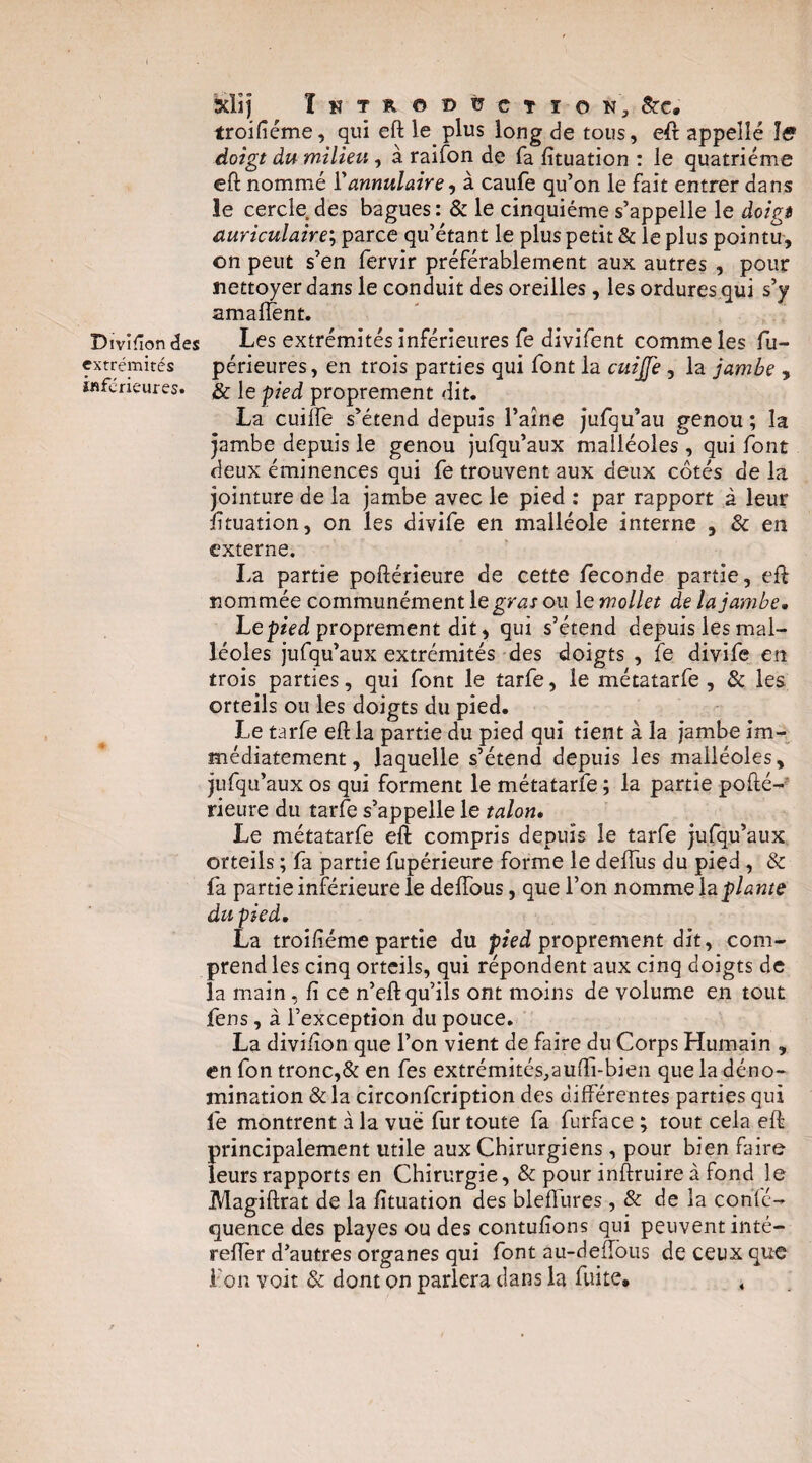 Divifîon des extrémités inferieures. Xlîj ï H T R O D ü C T I O N, 5tC. troifiéme, qui eft le plus long de tous, eft appelle Iff doigt du milieu, à raifon de fa fituation : le quatrième eft nommé Y annulaire^ à caufe qu’on le fait entrer dans le cercle des bagues: & le cinquième s’appelle le àoîgi auriculaire; parce qu’étant le plus petit & le plus pointu, on peut s’en fervir préférablement aux autres , pour nettoyer dans le conduit des oreilles, les ordures qui s’y amal^nt. Les extrémités inférieures fe divifent comme les fu- périeures, en trois parties qui font la cui£e, la jambe , & le pied proprement dit. La cuilfe s’étend depuis l’aine jufqu’au genou ; la jambe depuis le genou jufqu’aux malléoles , qui font deux éminences qui fe trouvent aux deux côtés de la jointure de la jambe avec le pied : par rapport à leur lituation, on les divife en malléole interne , & en externe, La partie poftérieure de cette fécondé partie, eft nommée communément le gras ou le mollet de la jambe. Lep/Vd proprement dit, qui s’étend depuis les mal¬ léoles jufqu’aux extrémités des doigts , fe divife en trois parties, qui font le tarfe, le métatarfe, & les orteils ou les doigts du pied. Le tarfe eft la partie du pied qui tient à la jambe im¬ médiatement, laquelle s’étend depuis les malléoles, jufqu’aux os qui forment le métatarfe ; la partie pofté-' rieure du tarfe s’appelle le talon. Le métatarfe eft compris depuis le tarfe jufqu’aux orteils ; fa partie fupérieure forme le deffus du pied, & fa partie inférieure le delTous, que l’on nomme h plante du pied, La troiliéme partie du ptVd proprement dit, com¬ prend les cinq orteils, qui répondent aux cinq doigts de la main, fi ce n’eft qu’ils ont moins de volume en tout fens, à l’exception du pouce. La divifion que l’on vient de faire du Corps Humain , en fon tronc,& en fes extrémités^aufti-bien que la déno¬ mination & la circonfeription des différentes parties qui fe montrent à la vue fur toute fa furface ; tout cela eft principalement utile aux Chirurgiens, pour bien faire leurs rapports en Chirurgie, & pour inftruire à fond le Magiftrat de la fituation des bleffures, & de la confé- quence des playes ou des contufions qui peuvent inté- relTèr d’autres organes qui font au-deffbus de ceux que Fon voit & dont on parlera dans la fuite. ,