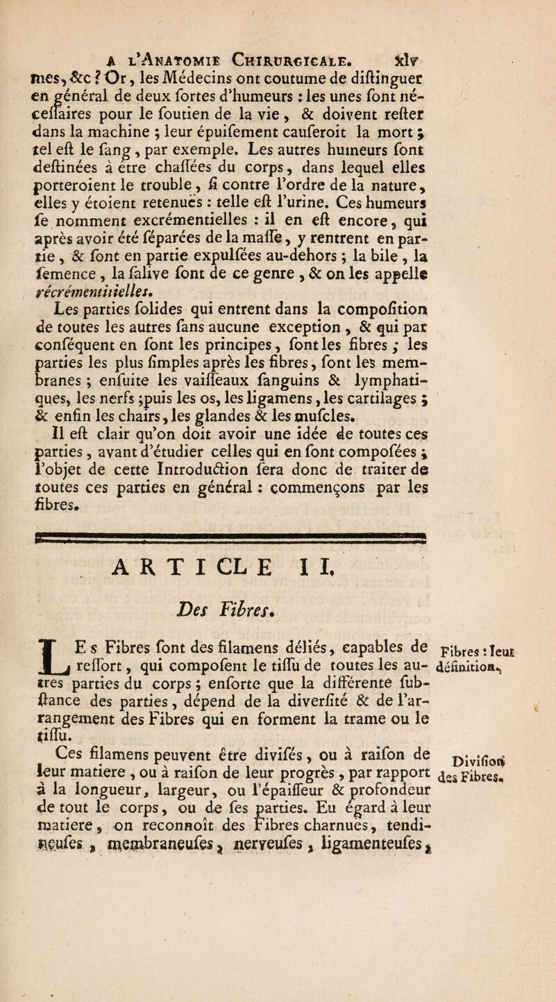 mes, Scc ? Or, les Médecins ont coutume de diftinguet en général de deux fortes d’humeurs : les unes font né- celîaires pour le foutien de la vie, & doivent refter dans la machine ; leur épuifement cauferoit la mort 9 tel eft le fang, par exemple. Les autres humeurs font deftinées à être challées du corps, dans lequel elles porteroient le trouble, ü contre l’ordre de la nature, elles y étoient retenues : telle eft l’urine. Ces humeurs fe nomment excrémentielles : il en eft encore, qui après avoir été féparées de la maftê, y rentrent en par¬ tie , & font en partie expulfées au-dehors ; la bile , la lèmence, la làlive font de ce genre , & on les appelle récrémemitielles. Les parties folides qui entrent dans la compofîtion de toutes les autres fans aucune exception, & qui par conféquent en font les principes, font les fibres ; les parties les plus fimples après les fibres, font les mem¬ branes ; enfuite les vaiffeaux languins & lymphati¬ ques, les nerfs ;puis les os, les ligamens, les cartilages ; & enfin les chairs, les glandes & les mufcles. Il eft clair qu’on doit avoir une idée de toutes ces parties, avant d’étudier celles qui en font compofées i l’objet de cette Introdudion fera donc de traiter de toutes ces parties en général : commençons par les fibres. A R T I CL E I L Des Fibres* Le s Fibres font desfilamens déliés, capables de reffort, qui compofènt le tilfu de toutes les au¬ tres parties du corps ; enforte que la différente fub- ftance des parties, dépend de la diverfité & de l’ar¬ rangement des Fibres qui en forment la trame ou le tiffu. Ces filamens peuvent être divifés, ou à raifon de leur matière, ou à raifon de leur progrès , par rapport ù la longueur, largeur, ou Tépaiffeur & profondeur de tout le corps, ou de fes parties. Eu égard à leur matière, on reconnoît des Fibres charnues, tendi- ï\Ç;ufes , «ieînt>raneufes j iieryeufes, ligamenteufes j J Fibres ; leur déâmtion.j Divinofi des Fibres.