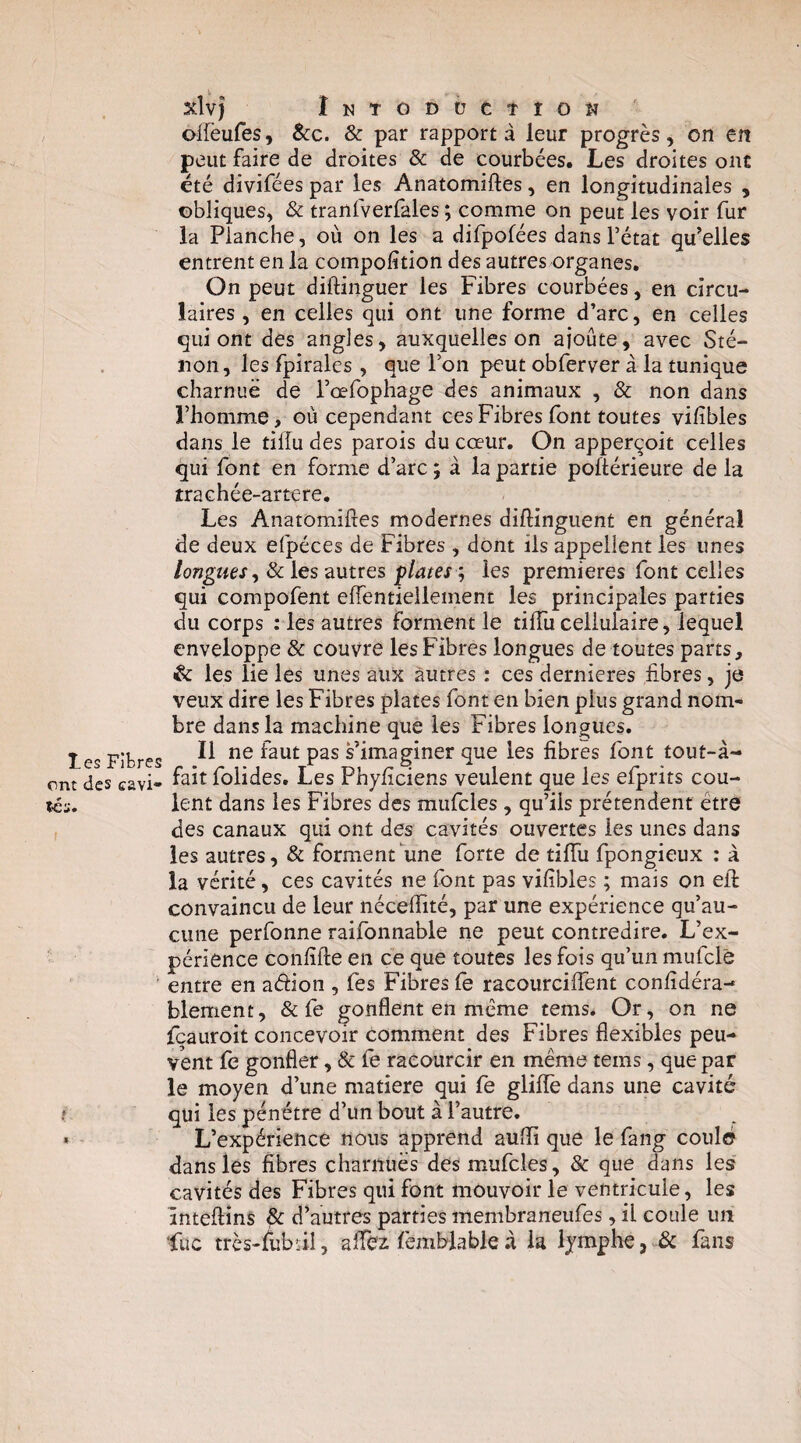 ont des cavi¬ tés. i xlvj iNTODÜCtIOK offeufes, Scc. & par rapport à leur progrès, on en peut faire de droites & de courbées. Les droites ont été divifées par les Anatomiftes, en longitudinales , obliques, & tranfverfales ; comme on peut les voir fur la Planche, où on les a difpofées dans l’état qu’elles entrent en la compofîtion des autres organes. On peut diftinguer les Fibres courbées, en circu¬ laires , en celles qui ont une forme d’arc, en celles qui ont des angles, auxquelles on ajoute, avec Sté- non, les Ipirales , que l’on peut obferver à la tunique charnue de l’œfophage des animaux , & non dans l’homme, où cependant ces Fibres font toutes viiibles dans le tiffu des parois du cœur. On apperçoit celles qui font en forme d’arc ; à la partie poftérieure de la trachée-artere. Les Anatomiftes modernes diftinguent en général de deux efpéces de Fibres , dont iis appellent les unes longues^ & les autres plates ', les premières font celles qui compofent eftentiellement les principales parties du corps : les autres forment le tiftii cellulaire, lequel enveloppe & couvre les Fibres longues de toutes parts, & les lie les unes aux autres : ces dernicres fibres, je veux dire les Fibres plates font en bien plus grand nom¬ bre dans la machine que les Fibres longues. Il ne faut pas ^imaginer que les fibres font tout-à- fait folides. Les Phyficiens veulent que les efprits cou¬ lent dans les Fibres des miifcles , qu’ils prétendent être des canaux qui ont des cavités ouvertes les unes dans les autres, & forment une forte de tiftii fpongieux : à la vérité, ces cavités ne font pas vifîbles ; mais on eft: convaincu de leur néceftité, par une expérience qu’au¬ cune perfonne raifonnable ne peut contredire. L’ex¬ périence confifte en ce que toutes les fois qu’un mufclê entre en aéfion , fes Fibres fe racourciffent confidéra- blement, & fe gonflent en même tems. Or, on ne fcauroit concevoir comment des Fibres flexibles peu¬ vent fe gonfler, & fe raeourcir en même tems, que par le moyen d’une matière qui fe gliftè dans une cavité qui les pénétre d’un bout à l’autre. L’expérience nous apprend aufïi que le fang coulé dans les fibres charnues des mufcles, & que dans les cavités des Fibres qui font mouvoir le ventricule, les înteftîns ^ d’autres parties membraneiifes, il coule un fuc très-fubiil, aftcz femblable.à la lymphe, & fans