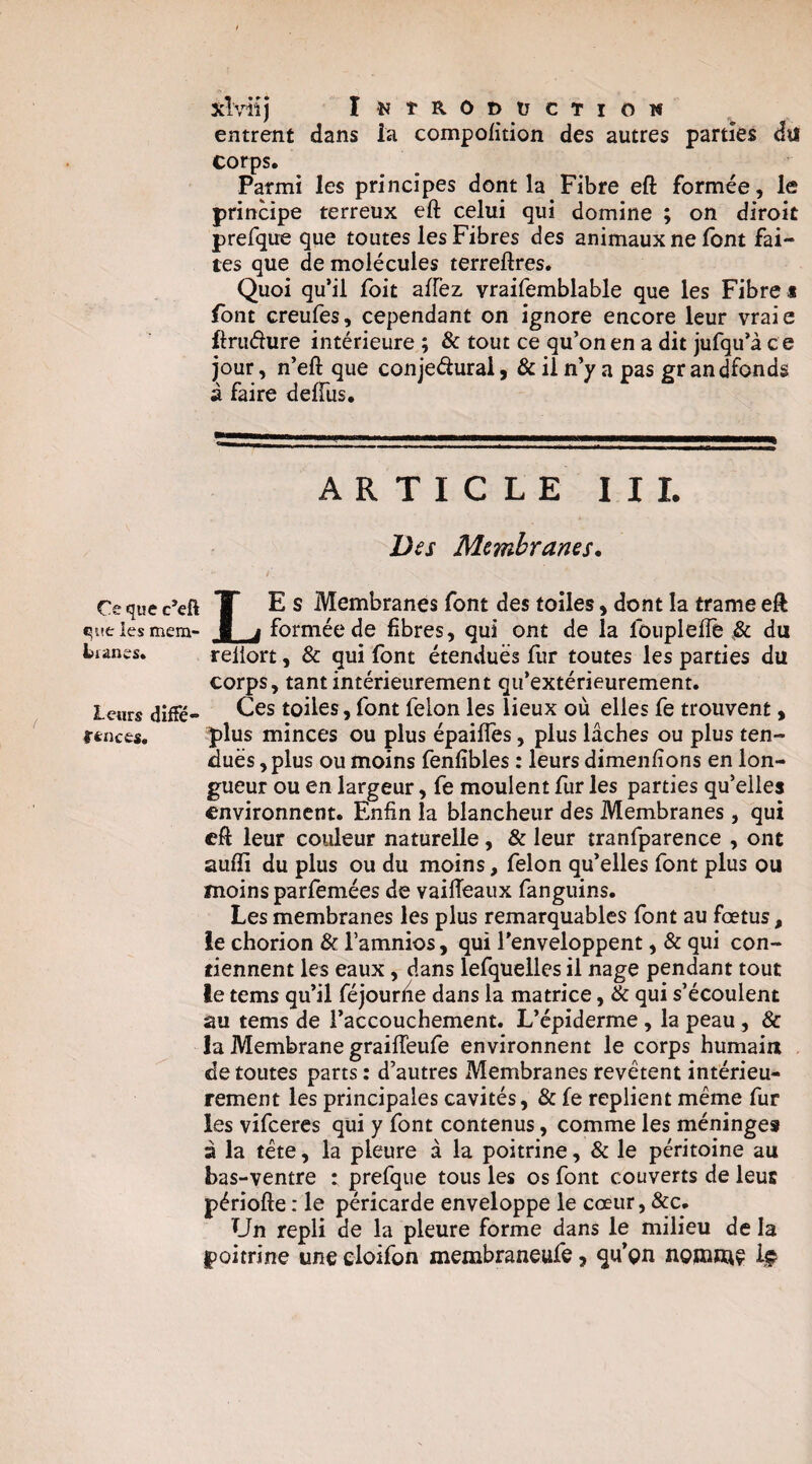 xîviij îî^taODüCTiow entrent dans la compolition des autres parties du corps. Parmi les principes dont la Fibre eft formée, le principe terreux eft celui qui domine ; on diroit prefque que toutes les Fibres des animaux ne font fai¬ tes que de molécules terreftres. Quoi qu’il foit affez vraifemblable que les Fibre i font creufes, cependant on ignore encore leur vraie ftruéiure intérieure ; & tout ce qu’on en a dit jufqu’à c e jour, n’eft que conieéiural, & il n’y a pas gr andfonds à faire deffus. ARTICLE II 1. D(s Membranes. Ce que c’eft T E S Membranes font des toiles, dont la trame eft queiesmem- 1 j formée de fibres, qui ont de la foiipleftê du bmnes. reiiort, & qui font étendues fur toutes les parties du corps, tant intérieurement qu’extérieurement. leurs diffé- toües, font felon les lieux où elles fe trouvent, nnces. plus minces ou plus épaifles, plus lâches ou plus ten¬ dues , plus ou moins fenfibles : leurs dimenfions en lon¬ gueur ou en largeur, fe moulent fur les parties qu’elles environnent. Enfin la blancheur des Membranes , qui eft leur couleur naturelle, & leur tranfparence , ont auffi du plus ou du moins, felon qu’elles font plus ou moins parfomées de vaifteaux fanguins. Les membranes les plus remarquables font au fœtus, ie chorion & l’amnios, qui l’enveloppent, & qui con¬ tiennent les eaux, dans lefquelles il nage pendant tout le tems qu’il féjourhe dans la matrice, & qui s’écoulent au tems de l’accouchement. L’épiderme, la peau, & la Membrane graifteufe environnent le corps humain de toutes parts : d’autres Membranes revêtent intérieu¬ rement les principales cavités, & fe replient même fur les vifcercs qui y font contenus, comme les méninges à la tête, la pleure à la poitrine, & le péritoine au bas-ventre : prefque tous les os font couverts de leur périofte : le péricarde enveloppe le cœur, &c. Un repli de la pleure forme dans le milieu de la poitrine une eloifon membraneufe, qu’gn ngjxime Iç