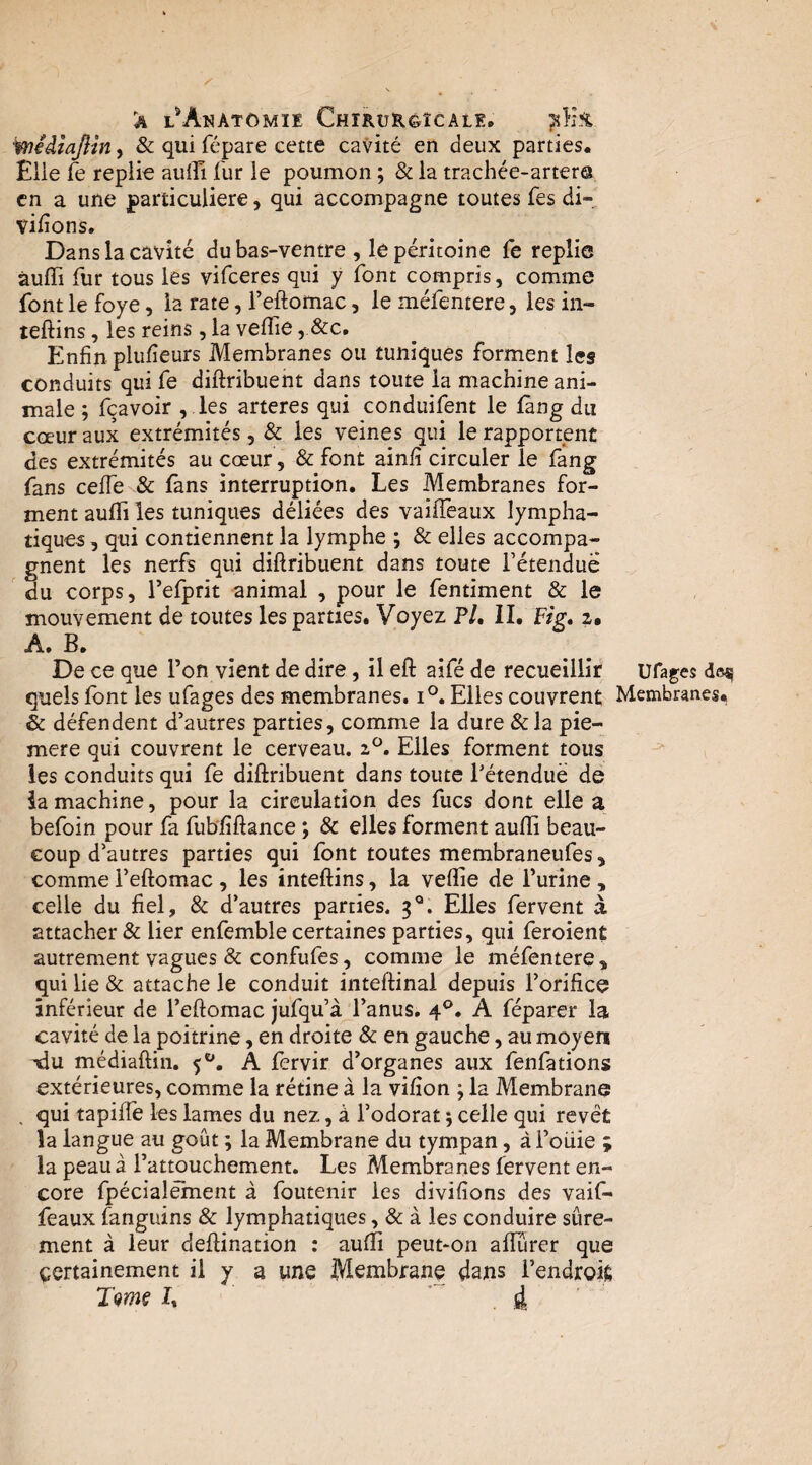 a l^Anatômie Chirurôîcalk, iiYi% wédîajlin^ & qui fépare cette cavité en deux parties. Elle fe replie auffi fur le poumon ; & la trachée-artera en a une particulière, qui accompagne toutes fes di* vifions. Dans la cavité du bas-ventre , le péritoine fc replie àuffi fur tous les vifeeres qui y font compris, comme font le foye, la rate, Feftomac, le méfentere, les in- leftins, les reins, la veffie, &c. Enfin plufîeurs Membranes ou tuniques forment les conduits qui fe diftribuent dans toute la machine ani¬ male ; fçavoir , ,les arteres qui conduifent le fàng du cœur aux extrémités, & les veines qui le rapportent des extrémités au cœur, & font ainfi circuler le fang fans ceffe & fans interruption. Les Membranes for¬ ment aulïi les tuniques déliées des vaiffeaux lympha¬ tiques , qui contiennent la lymphe ; & elles accompa¬ gnent les nerfs qui diftribuent dans toute Fétenduë du corps, Tefprit animal , pour le fentiment & le mouvement de toutes les parties. Voyez P/. II. Fig* 2. A. B. De ce que l’on vient de dire, il eft aifé de recueillir ufages doi? quels Ibnt les ufages des membranes. 1°. Elles couvrent Membranes, & défendent d’autres parties, comme la dure &la pie- mere qui couvrent le cerveau. 2^. Elles forment tous ^ les conduits qui fe diftribuent dans toute l’étenduè de iamachine, pour la circulation des fucs dont elle a befoin pour fa fubfiftance ; & elles forment aufli beau¬ coup d’autres parties qui font toutes membraneufes, comme l’eftomac , les înteftins, la veflie de l’urine , celle du fiel, & d’autres parties. 3^. Elles fervent à attacher & lier enfemble certaines parties, qui feroient autrement vagues & confufes, comme le méfentere , qui lie & attache le conduit inteftinal depuis l’orifice inférieur de l’eftomac jufqu’à l’anus. 4®. A féparer la cavité de la poitrine, en droite & en gauche, au moyen Tdu médiaftin. A fervir d’organes aux fenfations extérieures, comme la rétine à la vifion ; la Membrane . qui tapiffe les lames du nez, à l’odorat 5 celle qui revêt la langue au goût ; la Membrane du tympan, à l’oiiie ; la peau à l’attouchement. Les Membranes fervent en¬ core fpécialément à foutenir les divifions des vaif¬ feaux fanguins & lymphatiques, & à les conduire sûre¬ ment à leur deftination : aufti peut-on alTûrer que certainement il y a une Membrane dans l’endroit Tams L ’ 4