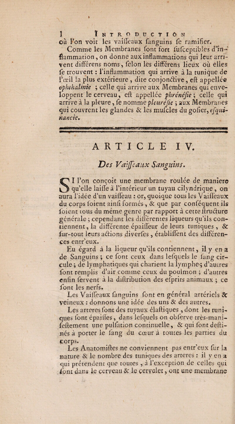 ou l’on voit les vaiireaux fanguins fe ramifier. Comme les Membranes font fort fufceptibles d’m-** fîammation, on donne aux inflammations qui leur arri“ vent différens noms, félon lès dilférens lieux où elles fe trouvent : Tinflammation qui arrive à la tunique de foeil la plus extérieure , dite conjonélive, eft appelle© Gphthalmie ; celle qui arrive aux Membranes qui enve¬ loppent le cerveau, efl: appellée phrénéfie^ celle qui arrive à la pleure, fe nomme pleuréfie ; aux Membranes qui couvrent les glandes & les mufcles du golîer, efqui- nancie» ARTICLE IV. Des Vaijfeaux Sanguins* SI l’on conçoit une membrane roulée de maniéré qu’elle laiiïe à l’intérieur un tuyau cilyndrique, on aura fidée d’un vaiflTeau : or, quoique tous les Vaiiïèaux du corps foient ainlî formés, & que par conféquent ils foient tous du même genre par rapport à cette ftruclure générale ; cependant les différentes liqueurs qu’ils con¬ tiennent, la différente épaiflèur de leurs tuniques, & fur-tout leurs adions diverfes, établilTent des différen¬ ces entr’eux. Eu égard à la liqueur qu’ils contiennent, il y en a de Sanguins ; ce font ceux dans lefquels le fang cir¬ cule ; de lymphatiques qui charient la lymphe^; d’autres font remplis d’air comme ceux du pouimon ; d’autres enfin fervent à la diftribution des efprits animaux ; ce font les nerfs. Les Vaifleaux fanguins font en général artériels 8c veineux : donnons une idée des uns & des autres. Les arteres font des tuyaux élaftiques, dont les tuni¬ ques font épaifies, dans lefquels on obferve très-mani- feftement une pulfation continuelle, & qui fontdefti- ués à porter le fang du cœur à toutes les parties du corps. Les Anatomifles ne conviennent pas entr’eux fur la nature & le nombre des tuniques des arteres : il y en a qui prétendent que toutes , à l’exception de celles qui font dans le cerveau & le cervelet, ont une membrane