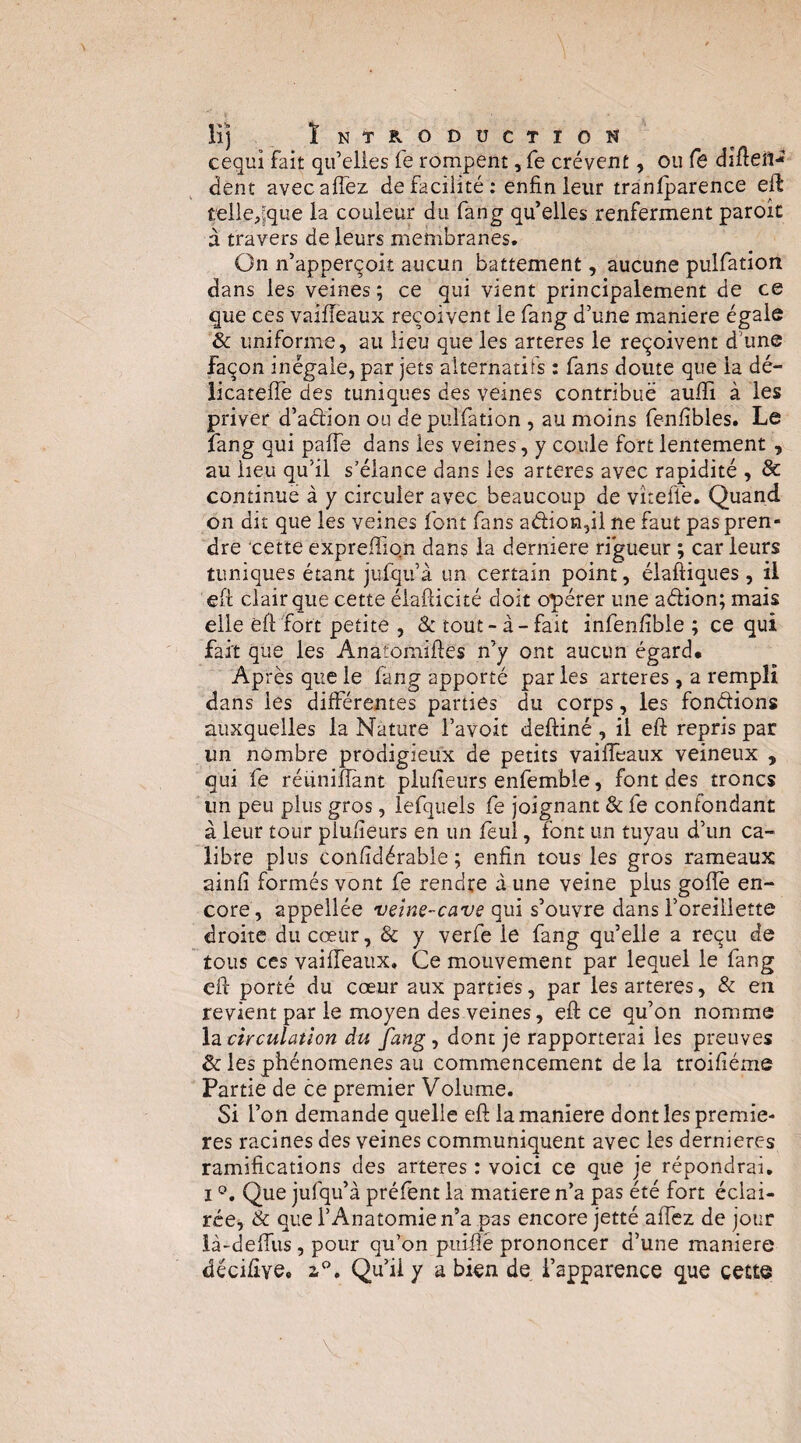 lij Ïntroduction cequi fait qu’elles fe rompent, fe crèvent, ou fê difteil- dent avecalTez de facilité; enfin leur tranlparence eft telle,jque la couleur du fang qu’elles renferment parole à travers de leurs membranes. On n’apperçoit aucun battement, aucune pulfation dans les veines ; ce qui vient principalement de ce que ces vaifîeaux reçoivent le fang d’une maniéré égaie & uniforme, au lieu que les arteres le reçoivent d’une façon inégale, par jets alternatifs : fans doute que la dé- licatefiè des tuniques des veines contribue auffi à les priver d’action ou de pulfation , au moins fenfibles. Le fang qui pafie dans les veines, y coule fort lentement , au heu qu’il s’élance dans les arteres avec rapidité , & continue à y circuler avec beaucoup de vîteflè. Quand on dit que les veines font fans aéhon5ii ne faut pas pren¬ dre cette exprefiiqn dans la derniere ri*gueur ; car leurs tuniques étant jufqu’à un certain point, élaftiques, il eft clair que cette élafticité doit opérer une aélion; mais elle eft fort petite , & tout-à-fait infenfible ; cequi fait que les Anatoniiftes n’y ont aucun égard* Après que le fang apporté par les arteres, a rempli dans les différentes parties du corps, les fondions auxquelles la Nature l’avoit deftiné , il eft repris par un nombre prodigieux de petits vaiffeaux veineux , qui fe réunifiant plufieurs enfemble, font des troncs un peu plus gros, lefquels fe joignant & fe confondant à leur tour plufieurs en un feul, font un tuyau d’un ca¬ libre plus confidérable ; enfin tous les gros rameaux ainfi formés vont fe rendre à une veine plus gofiè en¬ core, appellée qui s’ouvre dans l’oreillette droite du cœur, & y verfe le fang qu’elle a reçu de tous ces vaifieaux. Ce mouvement par lequel le fang eft porté du cœur aux parties, par les arteres, & en revient par le moyen des veines, eft ce qu’on nomme la circulation du fang, dont je rapporterai les preuves & les phénomènes au commencement delà troifiéme Partie de ce premier Volume. Si l’on demande quelle eft la maniéré dont les premiè¬ res racines des veines communiquent avec les dernieres ramifications des arteres ; voici ce que je répondrai. I Que jufqu’à préfent la matière n’a pas été fort éclai- rce^, & que l’Anatomie n’a pas encore jetté affez de jour là-defiiis, pour qu’on piiifié prononcer d’une maniéré décifîye» 2,”. Qu’il y a bien de l’apparence que cette