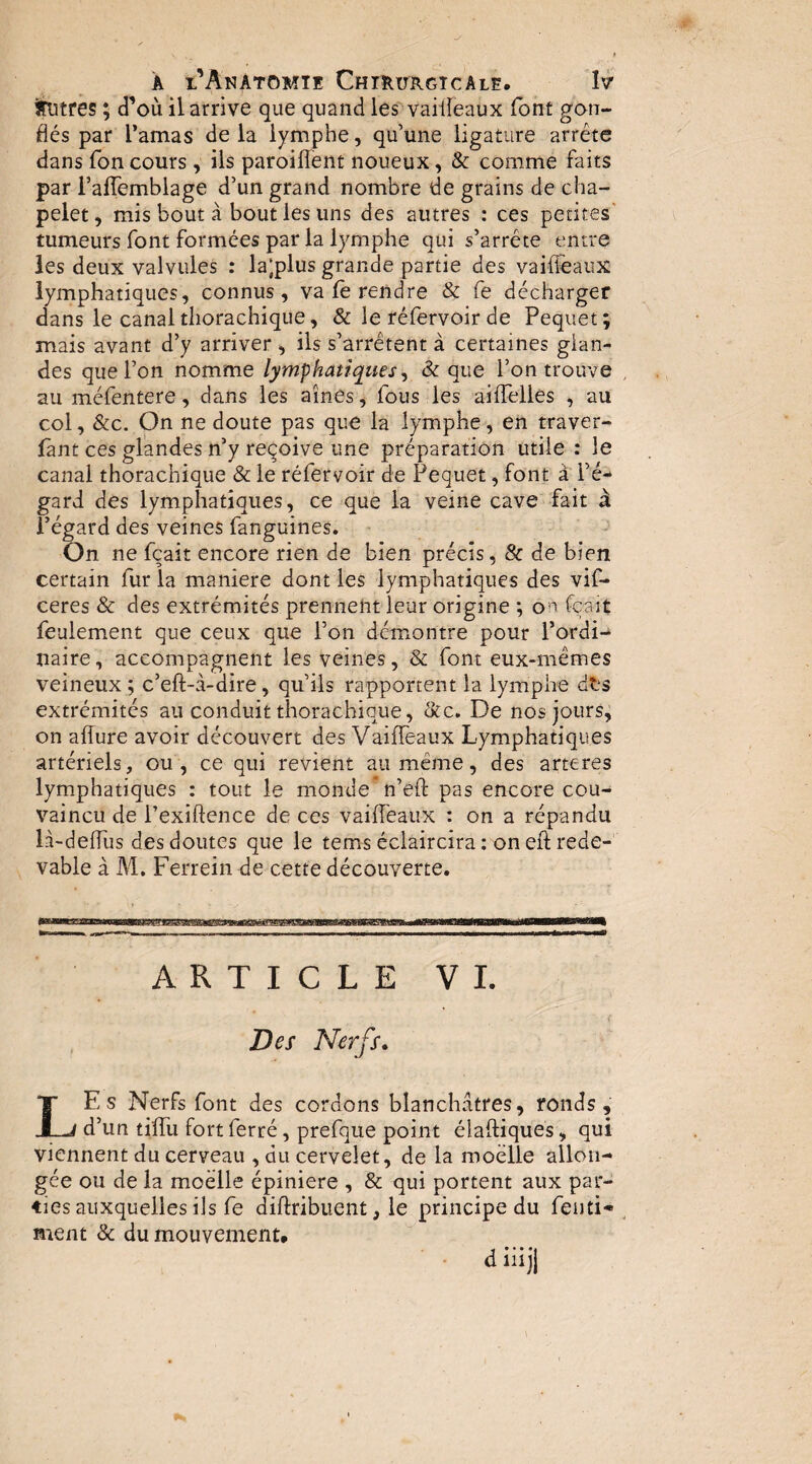 itutfès ; d’où il arrive que quand les'vaiileaux font gon¬ flés par l’amas delà lymphe, qu’une ligature arrête dans fon cours , ils paroiflent noueux, & comme faits par i’alTemblage d’un grand nombre de grains de cha¬ pelet, mis bout à bout les uns des autres : ces petites' tumeurs font formées par la lymphe qui s’arrête entre les deux valvules : la’plus grande partie des vaiffeaux lymphatiques, connus, va fe rendre & fe décharger dans le canal tliorachique, & le réfervoir de Pequet; mais avant d’y arriver , ils s’arrêtent à certaines glan¬ des que l’on nomme lymphatiques&: que l’on trouve au méfentere, dans les aines, fous les aiffelies , au col, &c. On ne doute pas que la lymphe, en traver- fant ces glandes n’y reçoive une préparation utile : le canal thorachique & le réfervoir de Pequet, font à l’é¬ gard des lymphatiques, ce que la veine cave fait à l’égard des veines fanguines. On ne fçait encore rien de bien précis, & de bien certain fur la maniéré dont les lymphatiques des vif- ceres & des extrémités prennent leur origine ; o^^ fçait feulement que ceux que l’on démontre pour l’ordi¬ naire, accompagnent les veines, & font eux-mêmes veineux ; c’eft-à-dire, qu’ils rapportent la lymphe dts extrémités au conduit thorachique, &c. De nos jours, on affure avoir découvert des Vaiffeaux Lymphatiques artériels, ou , ce qui revient au même, des arteres lymphatiques : tout le monde* n’eft pas encore cou- vaincu de l’exiftence de ces vaifléaux : on a répandu là-deffus des doutes que le tems éclaircira : on eft rede¬ vable à M. Ferrein de cette découverte. ARTICLE VI. Des Nerfs, LEs Nerfs font des cordons blanchâtres, ronds, d’un tiffu fort ferré, prefque point élaftiques, qui viennent du cerveau , du cervelet, de la moelle allon¬ gée ou de la moelle épiniere , & qui portent aux par¬ ties auxquelles ils fe diftribuent, le principe du fenti- ment & du mouvement. d iüji