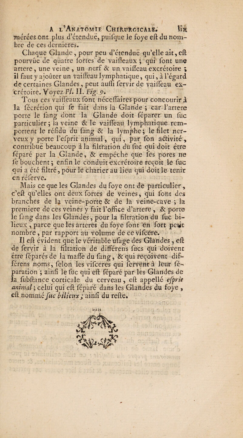 ïuérées ont plus d’étendue, pinfque le foye efl du nom¬ bre de ces dernieres. Chaque Glande, pour peu d’étendue qu’elle ait, eft pourvûë de quatre fortes de vai0eaüx ; qui' font unç artere, une veine , un nerf & un vailfeau excrétoire ; îl faut y ajouter un vaîffeau lymphatique, qui, à l’égard de certaines Glandes, peut aufïi fervir de vailfeau ex¬ crétoire, Y oyez PL II. Fzg. 9. Tous ces vailfeaux font nécelîàire's pour concourir .à îa fécrétion qui le fait dans la Glande ; car l’artere porte le fang dont la Glande doit féparer un fuc particulier; la veine &le vailfeau lymphatique rem¬ portent le rélidu du fàng & la lymphe; le filet ner¬ veux y porte f efprit animal, qui, par Ibn aélivité , contribue beaucoup à la filtration du fuc qui doit être réparé par la Glande, & empêche que les pores ne fe bouchent; enfin le conduit-excrétoire reçoit le fuc qui a été filtré, pour le charier au lieu qui doit le tenir en réferve. Mais ce que les Glandes du foye ont de particulier , c’eft qu’elles ont deux fortes de veines, qui font des branches de la veine-porte & de la veine-caVe ; la première de ces veines y fait l’office d’artefe , & porte le fang dans les Glandes, pour la filtration du fuc bi¬ lieux , parce queles arteres du foye font lèn fort petit nombre, par rapport au volume de ce vifcéré. Il eft évident que le véritable ufàge des Glandes, efl de fervir à la filtation de différens fucs qui doivent être féparés de la malfe du fang, & qui reçoivent difi- férens noms, félon les vifeeres qui fervent à leur fé-^ paration ; ainfî le fuc qui eft féparé par les Glandes de la fubftance corticale du cerveau, eft appellé efçrîe animal ; celui qui eft féparé dans les Glandes du foye , eft nommé fuc bilieux ; ainfi du refte. idjXl