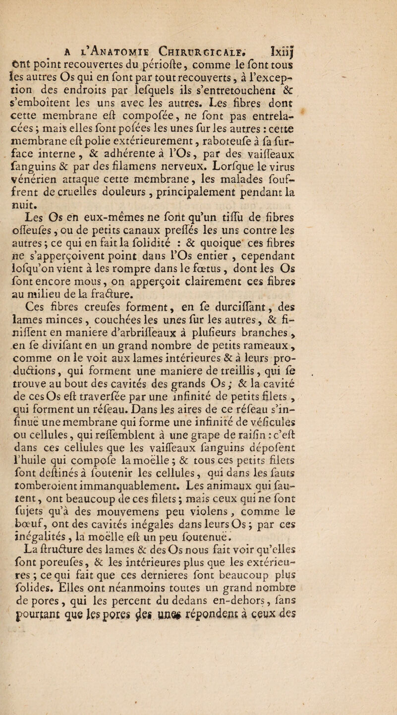 tbnt point recouvertes du périofte, comme le font tous les autres Os qui en font par tout recouverts, à l’excep¬ tion des endroits par lefquels ils s’entretouchent & s’emboîtent les uns avec les autres. Les fibres dont cette membrane eft compofée, ne font pas entrela¬ cées ; mais elles font pofées les unes fur les autres : cette membrane eft polie extérieurement, raboteufe à fa fur- face interne, & adhérente à l’Os, par des vaifieaux fanguins & par des filamens nerveux. Lorfque le virus vénérien attaque cette membrane, les malades fouf- frent de cruelles douleurs , principalement pendant la nuit. Les Os eh eux-mémes ne foiit qu’un tiffu de fibres oiïeufes, ou de petits canaux prelTés les uns contre les autres ; ce qui en fait la folidité : & quoique' ces fibres ne s’apper(^oivent point dans l’Os entier , cependant iofqu’on vient à les rompre dans le fœtus, dont les Os font encore mous, on apper^oit clairement ces fibres au milieu de la fradure. Ces fibres creufes forment, en fe durciflant, des lames minces, couchées les unes fur les autres, & fi- nilTent en maniéré d’arbrilTeaux à plufieurs branches , en fe divifant en un grand nombre de petits rameaux , comme on le voit aux lames intérieures & à leurs pro- duétions, qui forment une maniéré de treillis, qui fe trouve au bout des cavités des grands Os ; & la cavité de ces Os eft traverfee par une infinité de petits filets, qui forment un réfeau. Dans les aires de ce réfeau s’in- finuë une membrane qui forme une infinité de véficules ou cellules, qui rcftemblent à une grape de raifin : c’eft dans ces cellules que les vailTeaux fanguins dépofent rhuile qui compofe la moelle; & tous ces petits filets font deftinésà foutenir les cellules, qui dans les fauts îomberoient immanquablement. Les animaux qui fau¬ tent , ont beaucoup de ces filets ; mais ceux qui ne font fujets qu’à des mouvemens peu violens, comme le bœuf, ont des cavités inégales dans leurs Os ; par ces inégalités, la moelle eft un peu foutenuë. La ftruélure des lames & des Os nous fait voir qu’elles font poreufes, & les intérieures plus que les extérieu¬ res ; ce qui fait que ces dernieres font beaucoup plus folides. Elles ont néanmoins toutes un grand nombre de pores, qui les percent du dedans en-dehors, fans pourtant que lesperes UfiO# répondent à ceux des