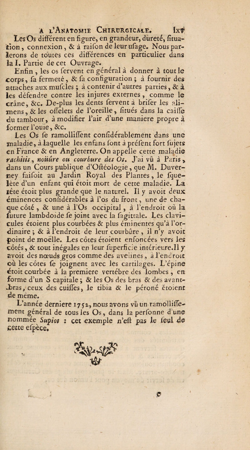 Les Os différent en figure, en grandeur, dureté, fîtua- ÉÎon, connexion, &à raifon de leurufage. Nous par¬ ierons de toutes ces différences en particulier dans la I. Partie de cet Ouvrage, Enfin , les os fervent en général à donner à tout le corps, fa fermeté, & fa configuration; à fournir des attaches aux mufcles ; à contenir d’autres parties, & à les défendre contre les injures externes, comme le crâne, &c. De-plus les dents fervent à brifer les ali- mens, & les offelets de l’oreille , fitués dans la cailfe du tambour, à modifier Pair d’une maniéré propre à former l’ouïe, &c. Les Os fe ramolliffent confidérablemént dans une maladie, à laquelle les enfans font à préfent fort fujets en France & en Angleterre. On appelle cette maladie racJiitis, noüûre ou courbure des Os, J’ai vu à Paris , dans un Cours publique d’Ofiéologie, que M. Duver- tiey faifoit au Jardin Royal des Plantes, le fque- lète d’un enfant qui étoit mort de cette maladie. La tête étoit plus grande que le naturel. Il y avoit deux éminences confidérables à fos du front, une de cha¬ que côté , & une à l’Os occipital, â l’endroit où la future lambdoïde fe joint avec la fagittale. Les clavi¬ cules étoient plus courbées & plus éminentes qu’à l’or¬ dinaire ; & à l’endroit de leur courbure , il n’y avoit pioint de moelle. Les côtes étoient enfoncées vers les côtés, de tout inégales en leur fuperficie intérieure.Il y avoit des nœuds gros comme des avelines, â l’endroit où les côtes fe joignent avec les cartilages. L’épine étoit courbée à la première vertèbre des lombes, en forme d’un S capitale ; & les Os des bras & des avant- .bras, ceux des cuilfes, le tibia iéc le péroné étoient de même. L’année derniere 1751, nous avons vu un ramolliffe- ment général de tous les Os, dans la perfonne d’une nommée^ Supiot : cet exemple n’eft pas le feul de ^ette efpèce. /