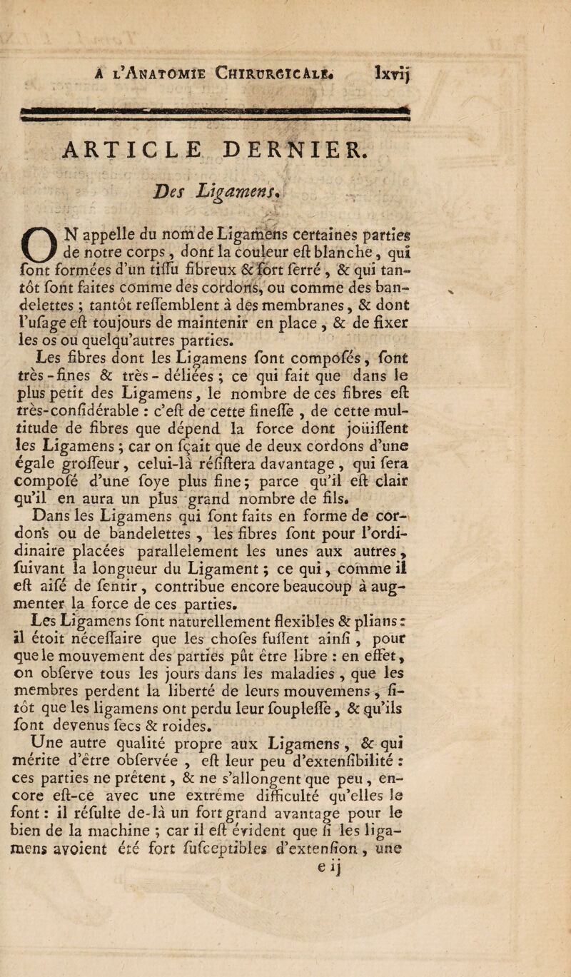 i* ARTICLE DERNIER. Des Ligamens* ON appelle du nomdeLigamens certaines parties de notre corps, dont la couleur eft blanche, qui font formées d’un tilTu fibreux 6c fort ferré , & qui tan¬ tôt font faites comme des cordons, ou comme des ban¬ delettes ; tantôt reffemblent à des membranes, 6c dont l’ufage eft toujours de maintenir en place , 6c de fixer les os ou quelqu’autres parties. Les fibres dont les Ligamens font compofés, font très-fines 6c très - déliées ; ce qui fait que dans le plus petit des Ligamens, le nombre de ces fibres eft très-confidérable : c’eft de cette finefîè , de cette mul¬ titude de fibres que dépend la force dont jouiffent les Ligamens ; car on fqait que de deux cordons d’une égale groffeur, celui-là réfiftera davantage , qui fera compofé d’une foye plus fine; parce qu’il eft clair qu’il en aura un pîus grand nombre de fils. Dans les Ligamens qui font faits en forme de cor¬ dons ou de bandelettes , les fibres font pour l’ordi- dinaire placées parallèlement les unes aux autres, fuivant la longueur du Ligament ; ce qui, comme il eft aifé de fentir, contribue encore beaucoup à aug¬ menter la force de ces parties. Les Ligamens font naturellement flexibles 6c pliansr il étoit néceflaire que les chofes fuftent ainfi , pour que le mouvement des parties pût être libre : en effet, on obferve tous les jours dans les maladies , que les membres perdent la liberté de leurs mouvemens, fî- tôt que les ligamens ont perdu leur fouplefiè, 6c qu’ils font devenus fecs 8c roides. Une autre qualité propre aux Ligamens, 6c qui mérite d’être obfervée , eft leur peu d’extenfibilité : ces parties ne prêtent, 6c ne s’allongent que peu, en¬ core eft-ce avec une extrême difficulté qu’elles le font: il réfulte de-là un fort grand avantage pour le bien de la machine ; car il eft évident que fi les liga¬ mens avoient été fort fufceptibies d’extenfion, une