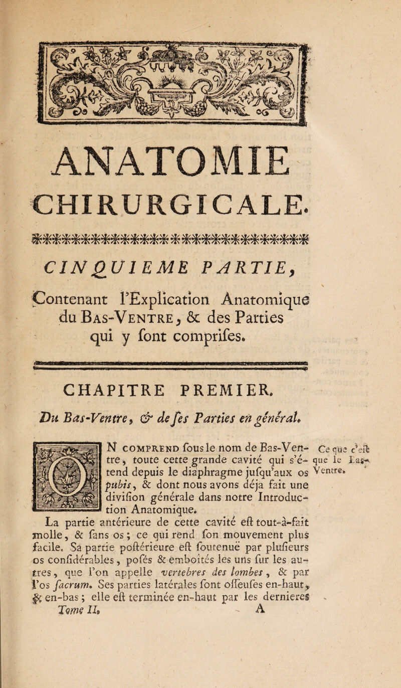 ANATOMIE CHIRURGICALE. CINQUIEME PARTIE, Contenant l’Explication Anatomique du Bas-Ventre, & des Parties qui y font comprifes. CHAPITRE PREMIER. Du Bas-Ventre, & de fes Parties en général. N comprend fous le nom de Bas-Ven^ Ce que c’e& tre* toute cette grande cavité qui s’é- que le tend depuis le diaphragme jufqu’aux os Ventre* pubis, & dont nous avons déjà fait une divifîon générale dans notre Introduc¬ tion Anatomique. La partie antérieure de cette cavité eft tout-à-fait molle, & fans os ; ce qui rend fon mouvement plus facile. Sa partie poftérieure eft foutenuë par plufieurs os conftdérables, pofés & emboîtés les uns fur les au¬ tres , que Ton appelle vertebres des lombes, & par Los facrum. Ses parties latérales font ofteufes en-hauty §ç en-bas ; elle eft terminée en-haut par les dernieres ^ Tme II, - A