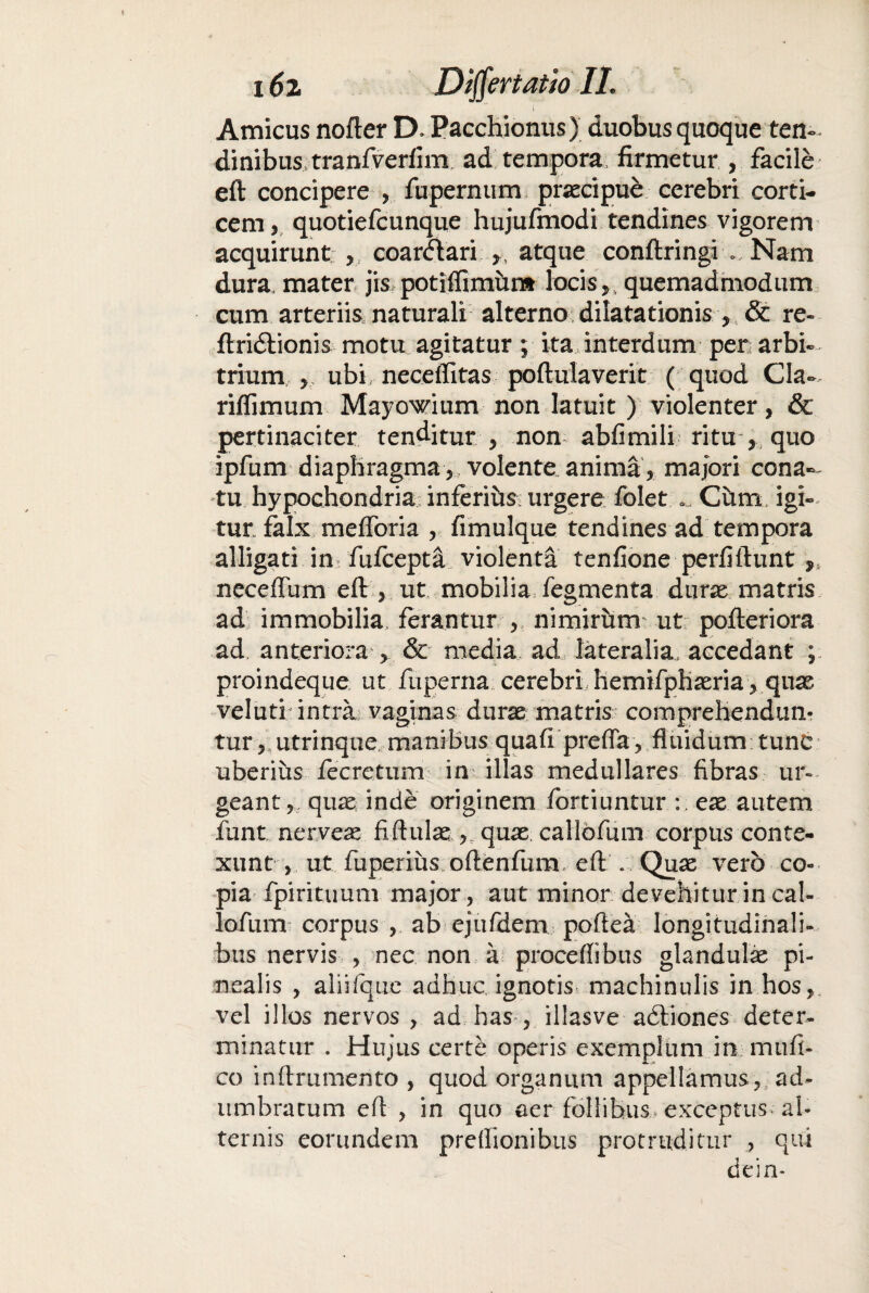 Amicus nofter D* Pacchionus) duobus quoque ten¬ dinibus tranfverfim ad tempora firmetur , facile eft concipere , fupernum prjecipue cerebri corti¬ cem, quotiefcunque hujufmodi tendines vigorem acquirunt , coar&ari >t atque conftringi ..Nam dura, mater jis potiffimitnt locis, quemadmodum cum arteriis, naturali alterno dilatationis , & re» ftridlionis motu agitatur; ita interdum per arbi¬ trium 5 ubi, neceffitas poftulaverit ( quod Cia- riffimum Mayowium non latuit ) violenter, & pertinaciter tenditur , non abfimili ritu , quo ipfum diaphragma, volente anima, majori cona¬ tu hypochondria inferihs; urgere folet » Cum igi¬ tur falx mefforia , fimulque tendines ad tempora alligati in fufcepta violenta tenfione perfiftunt neceflum eft , ut mobilia fegmenta duras matris ad immobilia, ferantur , nimirum ut pofteriora ad anteriora' > & media ad lateralia, accedant ; proindeque ut fuperna cerebri hemifphasria, quas veluti intra vaginas duras matris comprehendun¬ tur , utrinque manibus quafi preffa , fluidum tunc uberius fecretum im illas medullares fibras ur¬ geant , quae inde originem fortiuntur eas autem funt nerveas fiftulas quas callofum corpus conte¬ xunt , ut fuperius oftenfum, eft . Quas vero co¬ pia fpirituum major, aut minor devehitur in cal- lofum corpus , ab ejtifdem poftea longitudinali¬ bus nervis , nec non a proceffibus glandula pi¬ nealis , aliilque adhuc ignotis machinulis in hos, vel illos nervos , ad has , illasve adiiones deter¬ minatur . Hujus certe operis exemplum in miifi- co inftrumento , quod organum appellamus, ad¬ umbratum efl , in quo aer follibus,, exceptus- al¬ ternis eorundem preflionibus protruditur , qui dein-