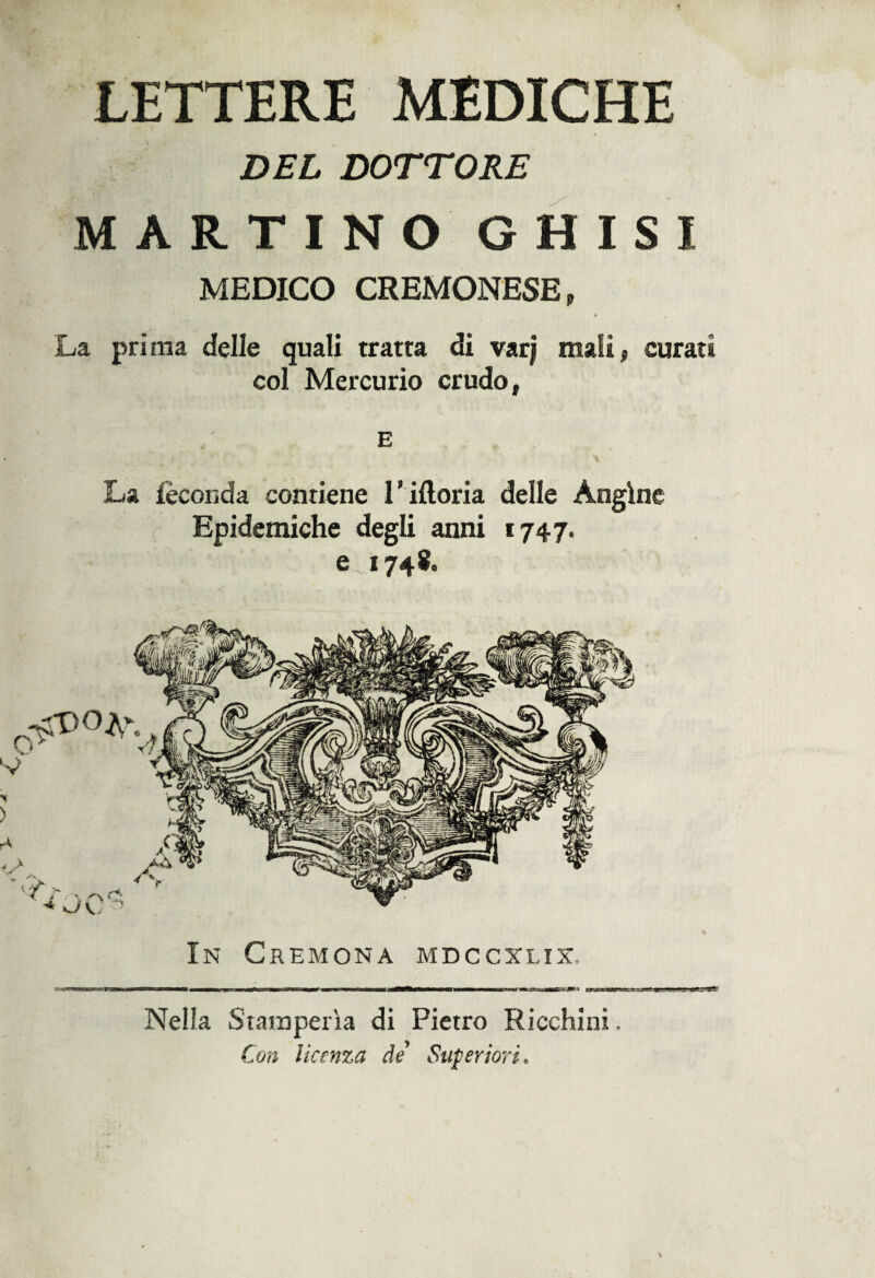 LETTERE MEDICHE DEL DOTTORE MARTINO GHISI MEDICO CREMONESE, La prima delle quali tratta di vxrj mali, curati col Mercurio crudo, E La feconda contiene 1 ’ ifloria delle Angine Epidemiche degli anni 1747. e 1748. In Cremona mdccxlix. Nella Stamperìa di Pietro Ricchini Con licenza de Superiori*