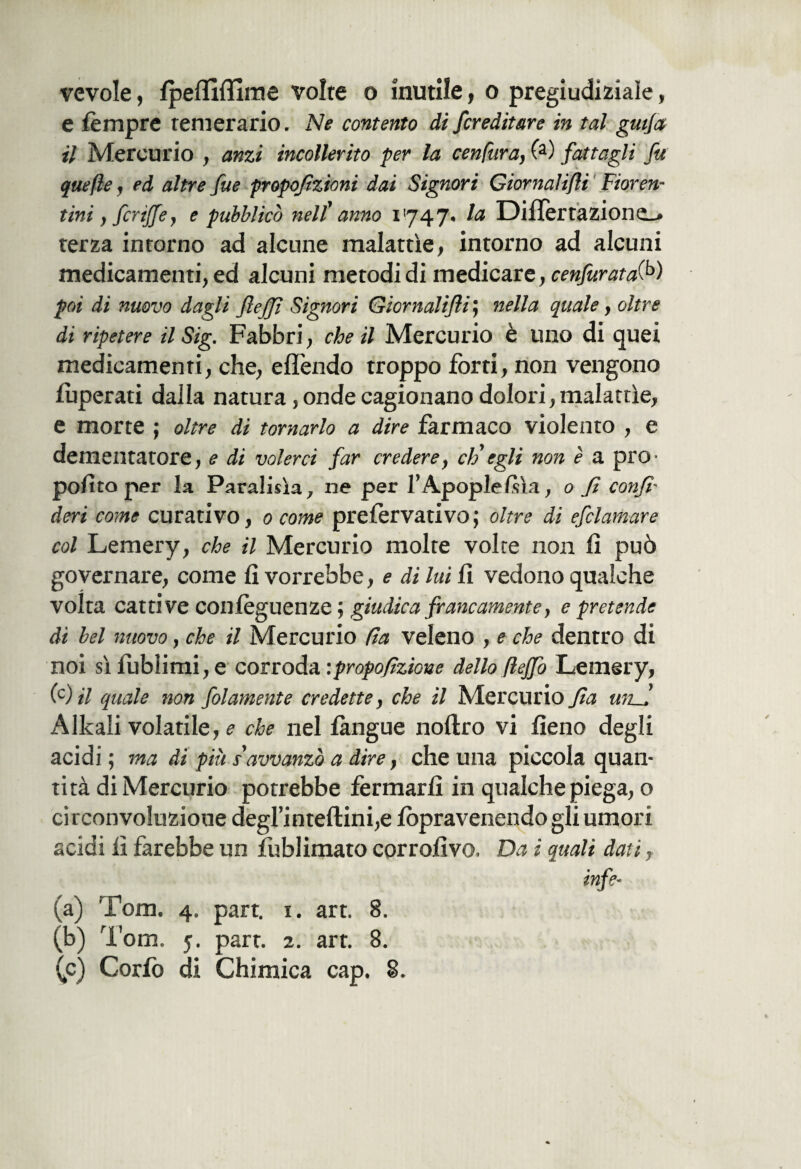 vevole, Speffiflìme volte o inutile, o pregiudiziale, e Sèmpre temerario. Ne contento di /ereditare in tal guija il Mercurio , anzi incollerito per la cenfura, (a) fattagli fu quefle, ed altre fue propofizioni dai Signori Ciornaìifli Fioren¬ tini , fcrij/e, e pubblicò nell' anno 1747. Iti DilIertazione_» terza intorno ad alcune malattìe, intorno ad alcuni medicamenti, ed alcuni metodi di medicare, cenfuratai*>) poi di nuovo dagli flejjì Signori Giornalifii ; nella quale, oltre di ripetere il Sig. Fabbri, che il Mercurio è uno di quei medicamenti, che, eflèndo troppo forti, non vengono Superati dalla natura, onde cagionano dolori, malattìe, e morte ; oltre di tornarlo a dire farmaco violento , e dementatore, e di volerci far credere, eh' egli non è a prO' polito per la Paralisìa7 ne per l’Apoplessìa, 0 fi confi- deri come curativo, 0 come prefervativo; oltre di efclamare col Lemery, che il Mercurio molte volte non li può governare, come fi vorrebbe, e di lui fi vedono qualche volta cattive conleguenze ; giudica francamente, e pretende di bel nuovo, che il Mercurio (la veleno , e che dentro di noi sì Sublimi, e corroda ipropofizione della fi fio Lemery, (c) il quale non folamente credette, che il Mercurio fia unfi Alkali volatile, e che nel Sangue noftro vi fieno degli acidi ; ma di più s'amanza a dire, che una piccola quan¬ tità di Mercurio potrebbe fermarli in qualche piega, o circonvoluzione degrinteftini,e Sòpravenendo gli umori acidi Sì farebbe un fublimato corrosivo. Da i quali dati, info¬ ia) Tom. 4. part. 1. art. 8. (b) Tom. 5. part. 2. art. 8.