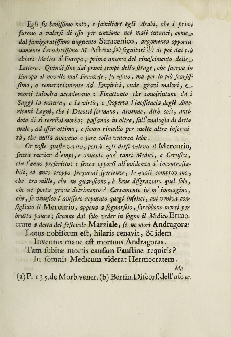 furono a valer fi di ejfo per unzione nei mali cutanei, cornea dal famigeratijfmo unguento Saracenico , argomenta opportu¬ namente Ì'eruditismo M. AftruC;(a) feguìtati (b) ài poi dai più chiari Medici d'Europa, prima ancora del rinafcimento delle*, Lettere. Quindi fno dai primi tempi della flrage, che faceva in Europa il novello mal Franzefe, fu ufato, ma per lo più fcarfif fimo, o temerariamente da Empirici, onde gravi malori, ts morti talvolta accadevano : Finattanto che conofciutane da ì Saggi la natura, e la virtù} e feoperta l'inefficacia degli Ame¬ ricani Legni, che i Decotti formano, divenne, dirò così, anti¬ doto di sì terribilmorbo, paffando in oltre, full'analogia di detto male, ad ejfer ottimo, e fi curo rimedio per molte altre infermi¬ tà , che nulla avevano a fare colla venerea labe . Or pofle quefte verità, potrà egli dirf veleno il Mercurio; fenza tacciar d'empj,e omicidi que tanti Medici, e Cerufci, che l'anno preferitto; e fenza opporf all'evidenza d'incontr afa- bili, ed anco troppo frequenti fperienze, le quali comprovano, che tra ?nille, che ne guarifeono, è bene difgraziato quel folo, che ne porta grave detrimento ? Certamente io m ' immagino, che, fe venefico l'aveffero reputato quegl'infelici, cui veniva con• figliato il Mercurio; appena a fognarfelo, farebbono morti per brutta paura ; ficcome dal folo veder in fogno il Medico Ermo, orate a detta del fe fievole Marziale; fe ne morì Andragora: Lotus nobifeum eft, hilaris cenavit, & idem Inventus mane eft mortuus Andragoras. Tarn Tubiti mortis cauJtam Fauftine requiris ? In fomnis Medicum viderat Hermocratem. Ma (a)P. 13y.de Morb.vener. (b) BertiaDifcorC dell’ufo^