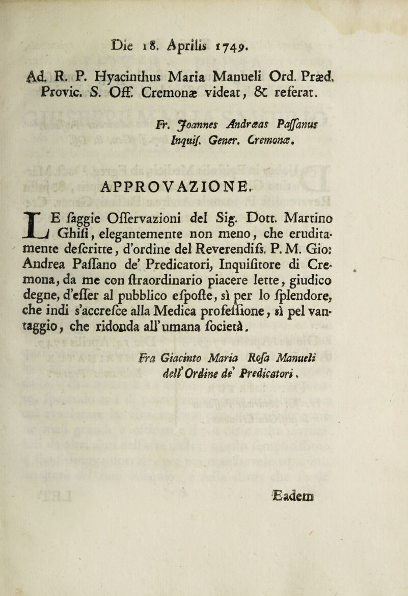 Die 18. Aprili* «74p. Ad. R. P. Hyacinthus Maria Manuali Ord. Prsed. Previe. S. Off! Cremonas videat, 8c refèrat. Fr. Joannes Andrteas Paffantu Inquif. Gener. Cremorn, APPROVAZIONE. LE fàggi e Oilèrvazioni del Sig. Dott. Martino Ghilì, elegantemente non meno, che erudita- mente deferitte, d’ordine del Reverendi!*. P. M. Gio; Andrea Paflano de’ Predicatori, Inquifitore di Cre¬ mona , da me con ftraordinario piacere lette, giudico degne, d’effer al pubblico efpofte, sì per lo fplendore, che indi s’accrefce alla Medica profèffione, sì pel van¬ eggio, ohe ridonda all’umana focietà. Fra Giacinto Maria Rofa Manueii deli Ordine de Predicatori. Eadem